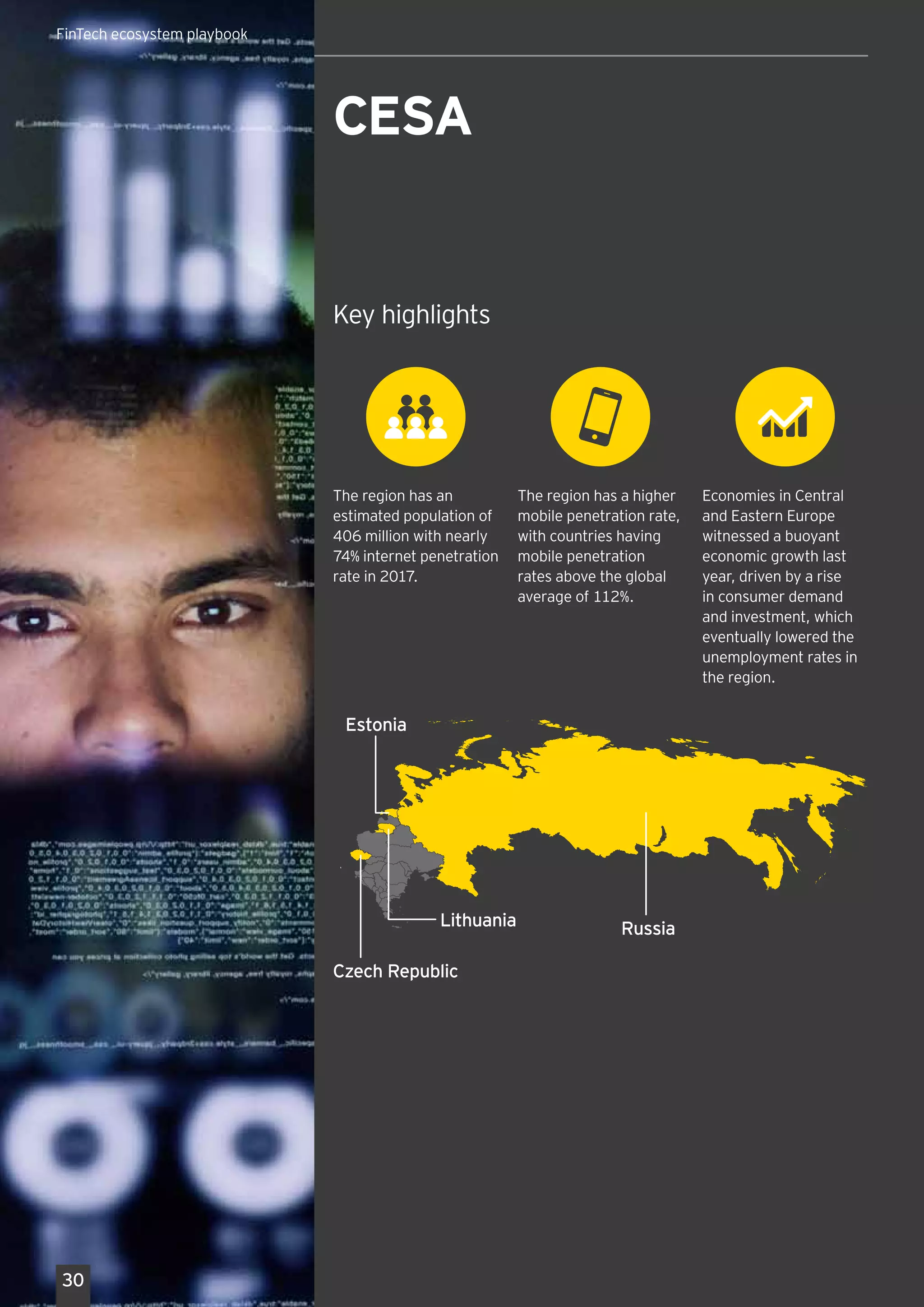 Key highlights1
ASEAN FinTech Network
(AFN) was launched
in November 2017 to
enable collaboration and
cooperation on FinTech
ecosystem between six
participating nations
Key highlights
The region has a higher
mobile penetration rate,
with countries having
mobile penetration
rates above the global
average of 112%.
The region has an
estimated population of
406 million with nearly
74% internet penetration
rate in 2017.
Economies in Central
and Eastern Europe
witnessed a buoyant
economic growth last
year, driven by a rise
in consumer demand
and investment, which
eventually lowered the
unemployment rates in
the region.
CESA
Czech Republic
Russia
Estonia
Lithuania
30
FinTech ecosystem playbook
 