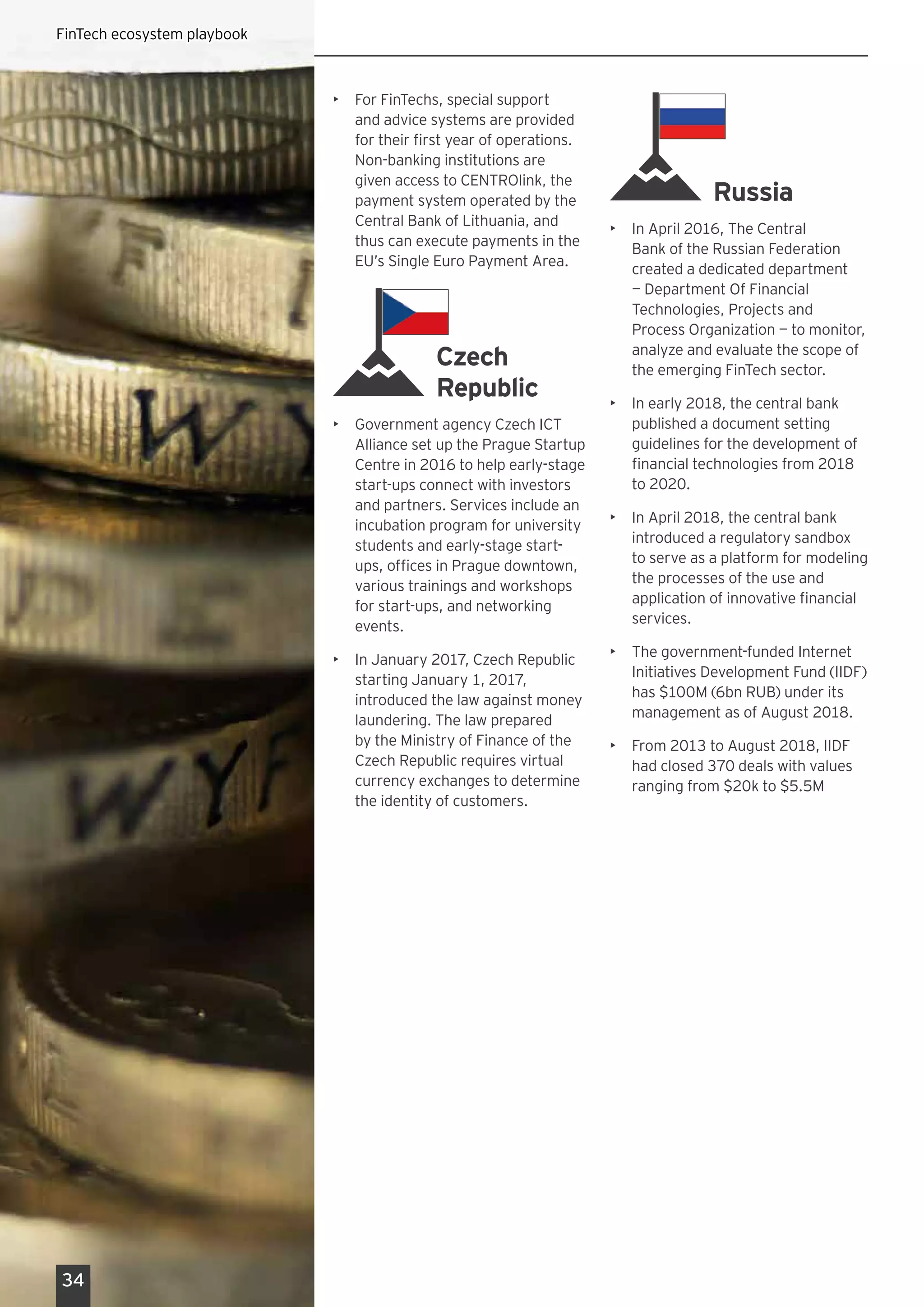 •	 For FinTechs, special support
and advice systems are provided
for their first year of operations.
Non-banking institutions are
given access to CENTROlink, the
payment system operated by the
Central Bank of Lithuania, and
thus can execute payments in the
EU’s Single Euro Payment Area. 
Czech
Republic
•	 Government agency Czech ICT
Alliance set up the Prague Startup
Centre in 2016 to help early-stage
start-ups connect with investors
and partners. Services include an
incubation program for university
students and early-stage start-
ups, offices in Prague downtown,
various trainings and workshops
for start-ups, and networking
events.
•	 In January 2017, Czech Republic
starting January 1, 2017,
introduced the law against money
laundering. The law prepared
by the Ministry of Finance of the
Czech Republic requires virtual
currency exchanges to determine
the identity of customers.
Russia
•	 In April 2016, The Central
Bank of the Russian Federation
created a dedicated department
— Department Of Financial
Technologies, Projects and
Process Organization — to monitor,
analyze and evaluate the scope of
the emerging FinTech sector.
•	 In early 2018, the central bank
published a document setting
guidelines for the development of
financial technologies from 2018
to 2020.
•	 In April 2018, the central bank
introduced a regulatory sandbox
to serve as a platform for modeling
the processes of the use and
application of innovative financial
services.
•	 The government-funded Internet
Initiatives Development Fund (IIDF)
has $100M (6bn RUB) under its
management as of August 2018.
•	 From 2013 to August 2018, IIDF
had closed 370 deals with values
ranging from $20k to $5.5M
34
FinTech ecosystem playbook
 