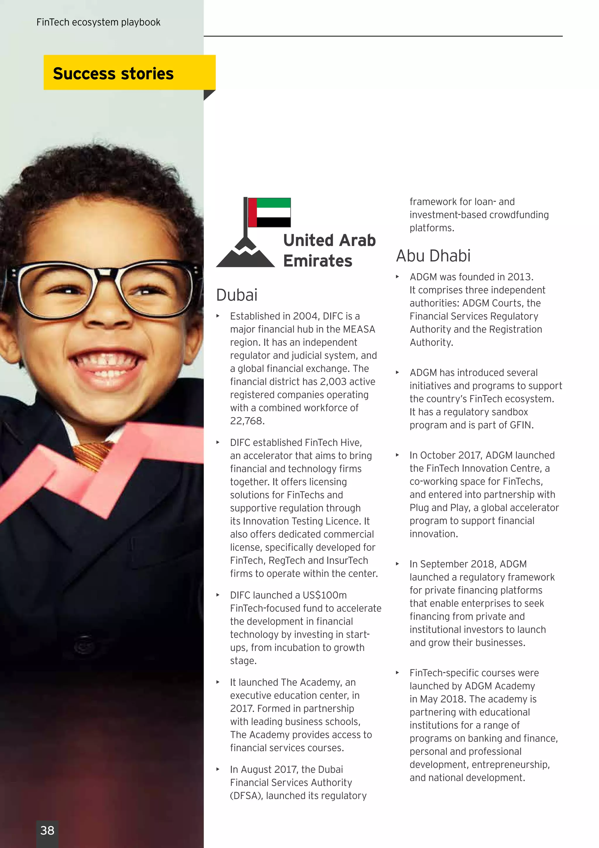 United Arab
Emirates
Dubai
•	 Established in 2004, DIFC is a
major financial hub in the MEASA
region. It has an independent
regulator and judicial system, and
a global financial exchange. The
financial district has 2,003 active
registered companies operating
with a combined workforce of
22,768.
•	 DIFC established FinTech Hive,
an accelerator that aims to bring
financial and technology firms
together. It offers licensing
solutions for FinTechs and
supportive regulation through
its Innovation Testing Licence. It
also offers dedicated commercial
license, specifically developed for
FinTech, RegTech and InsurTech
firms to operate within the center.
•	 DIFC launched a US$100m
FinTech-focused fund to accelerate
the development in financial
technology by investing in start-
ups, from incubation to growth
stage.
•	 It launched The Academy, an
executive education center, in
2017. Formed in partnership
with leading business schools,
The Academy provides access to
financial services courses.
•	 In August 2017, the Dubai
Financial Services Authority
(DFSA), launched its regulatory
framework for loan- and
investment-based crowdfunding
platforms.
Abu Dhabi
•	 ADGM was founded in 2013.
It comprises three independent
authorities: ADGM Courts, the
Financial Services Regulatory
Authority and the Registration
Authority.
•	 ADGM has introduced several
initiatives and programs to support
the country’s FinTech ecosystem.
It has a regulatory sandbox
program and is part of GFIN.
•	 In October 2017, ADGM launched
the FinTech Innovation Centre, a
co-working space for FinTechs,
and entered into partnership with
Plug and Play, a global accelerator
program to support financial
innovation.
•	 In September 2018, ADGM
launched a regulatory framework
for private financing platforms
that enable enterprises to seek
financing from private and
institutional investors to launch
and grow their businesses.
•	 FinTech-specific courses were
launched by ADGM Academy
in May 2018. The academy is
partnering with educational
institutions for a range of
programs on banking and finance,
personal and professional
development, entrepreneurship,
and national development.
Success storiesSuccess stories
38
FinTech ecosystem playbook
 