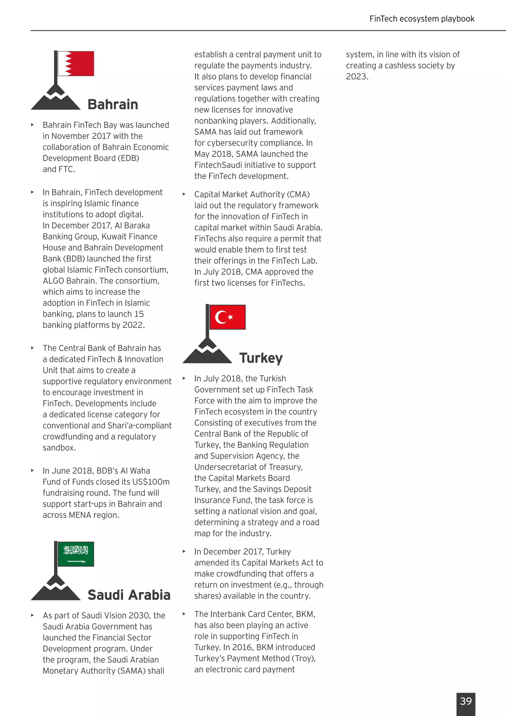 FinTech ecosystem playbook
39
Bahrain
•	 Bahrain FinTech Bay was launched
in November 2017 with the
collaboration of Bahrain Economic
Development Board (EDB)
and FTC.
•	 In Bahrain, FinTech development
is inspiring Islamic finance
institutions to adopt digital.
In December 2017, Al Baraka
Banking Group, Kuwait Finance
House and Bahrain Development
Bank (BDB) launched the first
global Islamic FinTech consortium,
ALGO Bahrain. The consortium,
which aims to increase the
adoption in FinTech in Islamic
banking, plans to launch 15
banking platforms by 2022.
•	 The Central Bank of Bahrain has
a dedicated FinTech & Innovation
Unit that aims to create a
supportive regulatory environment
to encourage investment in
FinTech. Developments include
a dedicated license category for
conventional and Shari’a-compliant
crowdfunding and a regulatory
sandbox.
•	 In June 2018, BDB’s Al Waha
Fund of Funds closed its US$100m
fundraising round. The fund will
support start-ups in Bahrain and
across MENA region.
Saudi Arabia
•	 As part of Saudi Vision 2030, the
Saudi Arabia Government has
launched the Financial Sector
Development program. Under
the program, the Saudi Arabian
Monetary Authority (SAMA) shall
establish a central payment unit to
regulate the payments industry.
It also plans to develop financial
services payment laws and
regulations together with creating
new licenses for innovative
nonbanking players. Additionally,
SAMA has laid out framework
for cybersecurity compliance. In
May 2018, SAMA launched the
FintechSaudi initiative to support
the FinTech development.
•	 Capital Market Authority (CMA)
laid out the regulatory framework
for the innovation of FinTech in
capital market within Saudi Arabia.
FinTechs also require a permit that
would enable them to first test
their offerings in the FinTech Lab.
In July 2018, CMA approved the
first two licenses for FinTechs.
Turkey
•	 In July 2018, the Turkish
Government set up FinTech Task
Force with the aim to improve the
FinTech ecosystem in the country
Consisting of executives from the
Central Bank of the Republic of
Turkey, the Banking Regulation
and Supervision Agency, the
Undersecretariat of Treasury,
the Capital Markets Board
Turkey, and the Savings Deposit
Insurance Fund, the task force is
setting a national vision and goal,
determining a strategy and a road
map for the industry.
•	 In December 2017, Turkey
amended its Capital Markets Act to
make crowdfunding that offers a
return on investment (e.g., through
shares) available in the country.
•	 The Interbank Card Center, BKM,
has also been playing an active
role in supporting FinTech in
Turkey. In 2016, BKM introduced
Turkey’s Payment Method (Troy),
an electronic card payment
system, in line with its vision of
creating a cashless society by
2023.
 