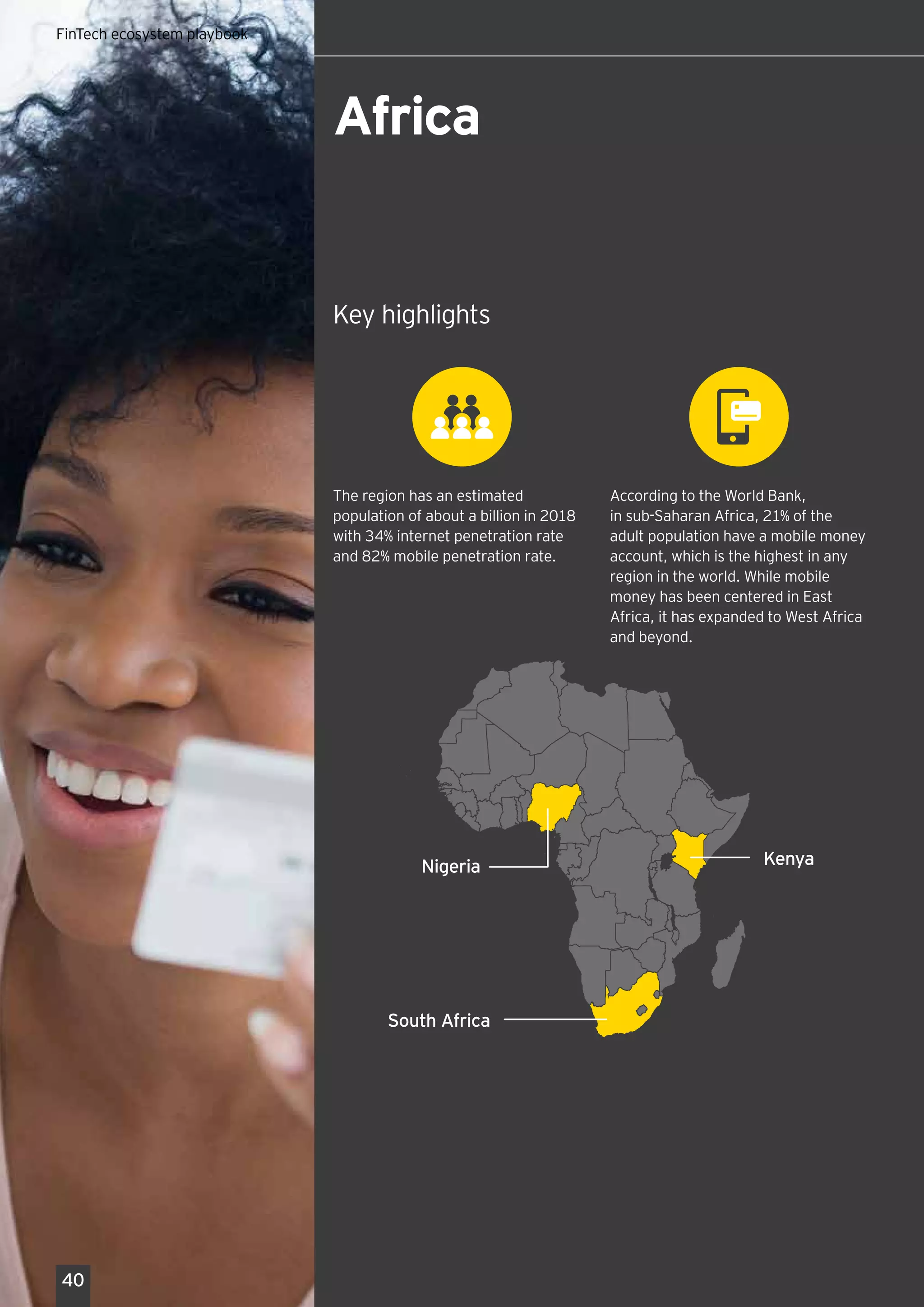 Key highlights
According to the World Bank,
in sub-Saharan Africa, 21% of the
adult population have a mobile money
account, which is the highest in any
region in the world. While mobile
money has been centered in East
Africa, it has expanded to West Africa
and beyond.
The region has an estimated
population of about a billion in 2018
with 34% internet penetration rate
and 82% mobile penetration rate.
Global FinTech hub playbook 2018
South Africa
KenyaNigeria
Africa
40
FinTech ecosystem playbook
 