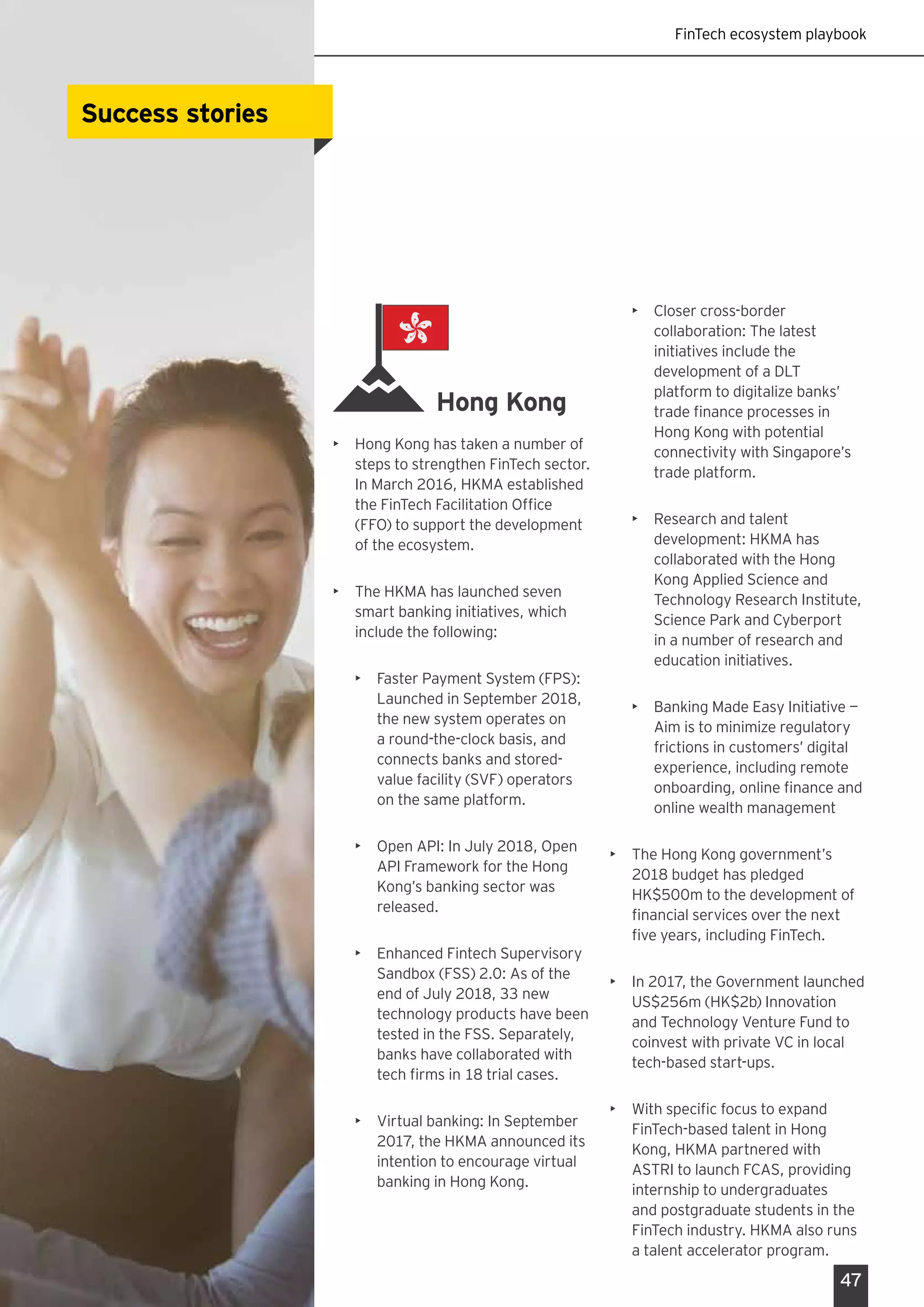 FinTech ecosystem playbook
47
Hong Kong
•	 Hong Kong has taken a number of
steps to strengthen FinTech sector.
In March 2016, HKMA established
the FinTech Facilitation Office
(FFO) to support the development
of the ecosystem.
•	 The HKMA has launched seven
smart banking initiatives, which
include the following:
•	 Faster Payment System (FPS):
Launched in September 2018,
the new system operates on
a round-the-clock basis, and
connects banks and stored-
value facility (SVF) operators
on the same platform.
•	 Open API: In July 2018, Open
API Framework for the Hong
Kong’s banking sector was
released.
•	 Enhanced Fintech Supervisory
Sandbox (FSS) 2.0: As of the
end of July 2018, 33 new
technology products have been
tested in the FSS. Separately,
banks have collaborated with
tech firms in 18 trial cases.
•	 Virtual banking: In September
2017, the HKMA announced its
intention to encourage virtual
banking in Hong Kong.
•	 Closer cross-border
collaboration: The latest
initiatives include the
development of a DLT
platform to digitalize banks’
trade finance processes in
Hong Kong with potential
connectivity with Singapore’s
trade platform.
•	 Research and talent
development: HKMA has
collaborated with the Hong
Kong Applied Science and
Technology Research Institute,
Science Park and Cyberport
in a number of research and
education initiatives.
•	 Banking Made Easy Initiative —
Aim is to minimize regulatory
frictions in customers’ digital
experience, including remote
onboarding, online finance and
online wealth management
•	 The Hong Kong government’s
2018 budget has pledged
HK$500m to the development of
financial services over the next
five years, including FinTech.
•	 In 2017, the Government launched
US$256m (HK$2b) Innovation
and Technology Venture Fund to
coinvest with private VC in local
tech-based start-ups.
•	 With specific focus to expand
FinTech-based talent in Hong
Kong, HKMA partnered with
ASTRI to launch FCAS, providing
internship to undergraduates
and postgraduate students in the
FinTech industry. HKMA also runs
a talent accelerator program.
Success storiesSuccess stories
 