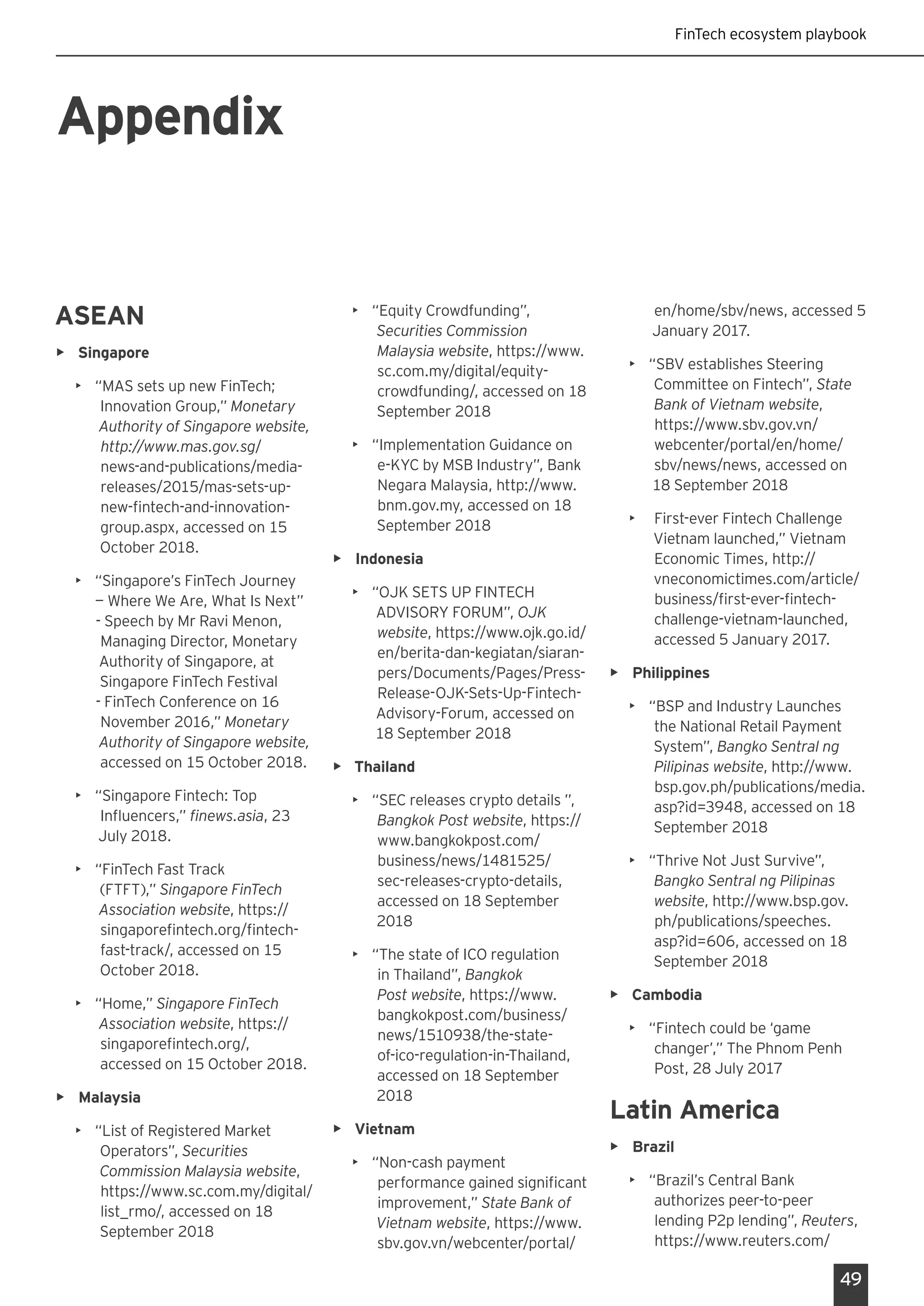 49
FinTech ecosystem playbook
Appendix
ASEAN
•	 Singapore
•	 “MAS sets up new FinTech;
Innovation Group,” Monetary
Authority of Singapore website,
http://www.mas.gov.sg/
news-and-publications/media-
releases/2015/mas-sets-up-
new-fintech-and-innovation-
group.aspx, accessed on 15
October 2018.
•	 “Singapore’s FinTech Journey
— Where We Are, What Is Next”
- Speech by Mr Ravi Menon,
Managing Director, Monetary
Authority of Singapore, at
Singapore FinTech Festival
- FinTech Conference on 16
November 2016,” Monetary
Authority of Singapore website,
accessed on 15 October 2018.
•	 “Singapore Fintech: Top
Influencers,” finews.asia, 23
July 2018.
•	 “FinTech Fast Track
(FTFT),” Singapore FinTech
Association website, https://
singaporefintech.org/fintech-
fast-track/, accessed on 15
October 2018.
•	 “Home,” Singapore FinTech
Association website, https://
singaporefintech.org/,
accessed on 15 October 2018.
•	 Malaysia
•	 “List of Registered Market
Operators”, Securities
Commission Malaysia website,
https://www.sc.com.my/digital/
list_rmo/, accessed on 18
September 2018
•	 “Equity Crowdfunding”,
Securities Commission
Malaysia website, https://www.
sc.com.my/digital/equity-
crowdfunding/, accessed on 18
September 2018
•	 “Implementation Guidance on
e-KYC by MSB Industry”, Bank
Negara Malaysia, http://www.
bnm.gov.my, accessed on 18
September 2018
•	 Indonesia
•	 “OJK SETS UP FINTECH
ADVISORY FORUM”, OJK
website, https://www.ojk.go.id/
en/berita-dan-kegiatan/siaran-
pers/Documents/Pages/Press-
Release-OJK-Sets-Up-Fintech-
Advisory-Forum, accessed on
18 September 2018
•	 Thailand
•	 “SEC releases crypto details ”,
Bangkok Post website, https://
www.bangkokpost.com/
business/news/1481525/
sec-releases-crypto-details,
accessed on 18 September
2018
•	 “The state of ICO regulation
in Thailand”, Bangkok
Post website, https://www.
bangkokpost.com/business/
news/1510938/the-state-
of-ico-regulation-in-Thailand,
accessed on 18 September
2018
•	 Vietnam
•	 “Non-cash payment
performance gained significant
improvement,” State Bank of
Vietnam website, https://www.
sbv.gov.vn/webcenter/portal/
en/home/sbv/news, accessed 5
January 2017.
•	 “SBV establishes Steering
Committee on Fintech”, State
Bank of Vietnam website,
https://www.sbv.gov.vn/
webcenter/portal/en/home/
sbv/news/news, accessed on
18 September 2018
•	 First-ever Fintech Challenge
Vietnam launched,” Vietnam
Economic Times, http://
vneconomictimes.com/article/
business/first-ever-fintech-
challenge-vietnam-launched,
accessed 5 January 2017.
•	 Philippines
•	 “BSP and Industry Launches
the National Retail Payment
System”, Bangko Sentral ng
Pilipinas website, http://www.
bsp.gov.ph/publications/media.
asp?id=3948, accessed on 18
September 2018
•	 “Thrive Not Just Survive”,
Bangko Sentral ng Pilipinas
website, http://www.bsp.gov.
ph/publications/speeches.
asp?id=606, accessed on 18
September 2018
•	 Cambodia
•	 “Fintech could be ‘game
changer’,” The Phnom Penh
Post, 28 July 2017
Latin America
•	 Brazil
•	 “Brazil’s Central Bank
authorizes peer-to-peer
lending P2p lending”, Reuters,
https://www.reuters.com/
 