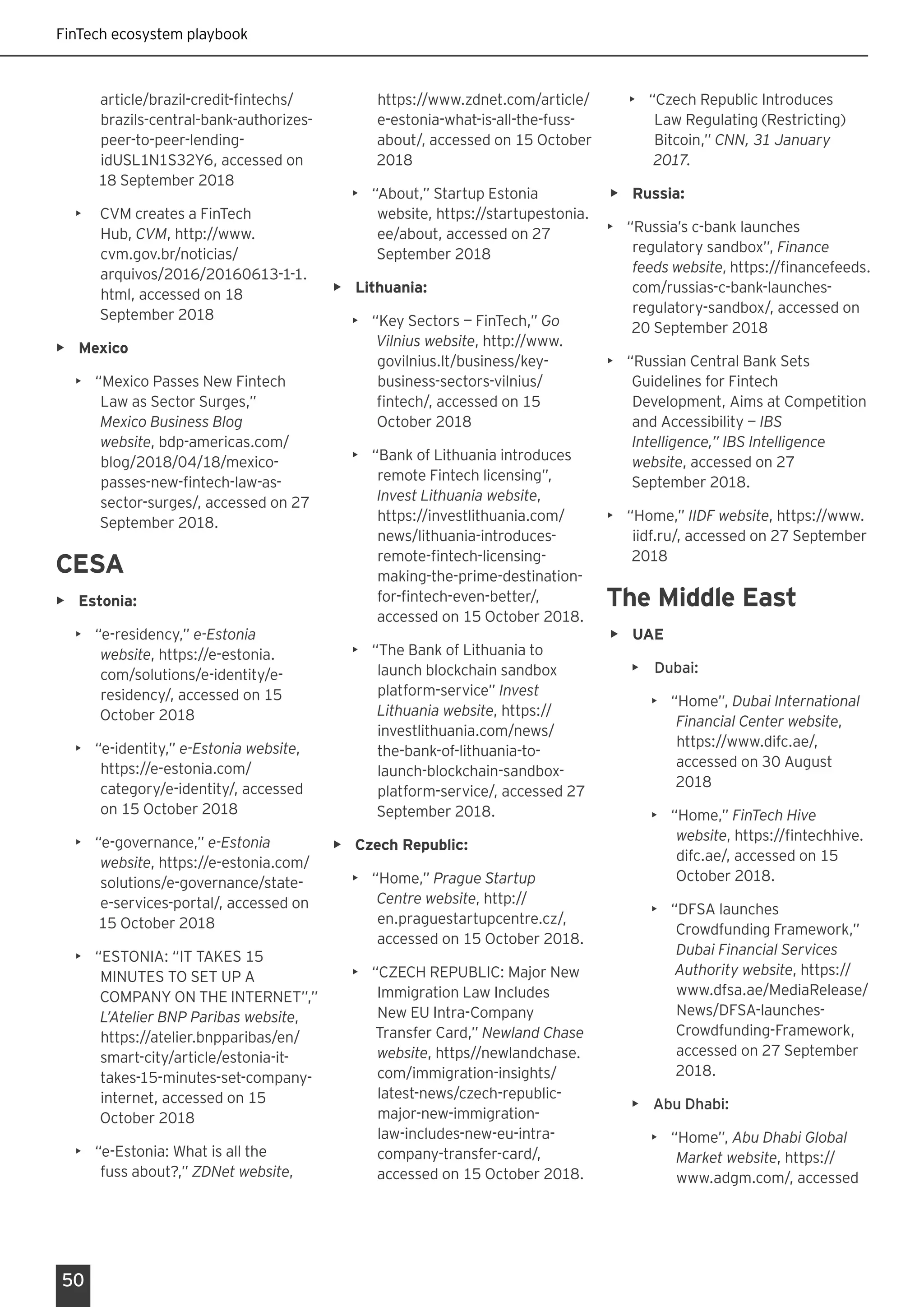 FinTech ecosystem playbook
50
article/brazil-credit-fintechs/
brazils-central-bank-authorizes-
peer-to-peer-lending-
idUSL1N1S32Y6, accessed on
18 September 2018
•	 CVM creates a FinTech
Hub, CVM, http://www.
cvm.gov.br/noticias/
arquivos/2016/20160613-1-1.
html, accessed on 18
September 2018
•	 Mexico
•	 “Mexico Passes New Fintech
Law as Sector Surges,”
Mexico Business Blog
website, bdp-americas.com/
blog/2018/04/18/mexico-
passes-new-fintech-law-as-
sector-surges/, accessed on 27
September 2018.
CESA
•	 Estonia:
•	 “e-residency,” e-Estonia
website, https://e-estonia.
com/solutions/e-identity/e-
residency/, accessed on 15
October 2018
•	 “e-identity,” e-Estonia website,
https://e-estonia.com/
category/e-identity/, accessed
on 15 October 2018
•	 “e-governance,” e-Estonia
website, https://e-estonia.com/
solutions/e-governance/state-
e-services-portal/, accessed on
15 October 2018
•	 “ESTONIA: “IT TAKES 15
MINUTES TO SET UP A
COMPANY ON THE INTERNET”,”
L’Atelier BNP Paribas website,
https://atelier.bnpparibas/en/
smart-city/article/estonia-it-
takes-15-minutes-set-company-
internet, accessed on 15
October 2018
•	 “e-Estonia: What is all the
fuss about?,” ZDNet website,
https://www.zdnet.com/article/
e-estonia-what-is-all-the-fuss-
about/, accessed on 15 October
2018
•	 “About,” Startup Estonia
website, https://startupestonia.
ee/about, accessed on 27
September 2018
•	 Lithuania:
•	 “Key Sectors — FinTech,” Go
Vilnius website, http://www.
govilnius.lt/business/key-
business-sectors-vilnius/
fintech/, accessed on 15
October 2018
•	 “Bank of Lithuania introduces
remote Fintech licensing”,
Invest Lithuania website,
https://investlithuania.com/
news/lithuania-introduces-
remote-fintech-licensing-
making-the-prime-destination-
for-fintech-even-better/,
accessed on 15 October 2018.
•	 “The Bank of Lithuania to
launch blockchain sandbox
platform-service” Invest
Lithuania website, https://
investlithuania.com/news/
the-bank-of-lithuania-to-
launch-blockchain-sandbox-
platform-service/, accessed 27
September 2018.
•	 Czech Republic:
•	 “Home,” Prague Startup
Centre website, http://
en.praguestartupcentre.cz/,
accessed on 15 October 2018.
•	 “CZECH REPUBLIC: Major New
Immigration Law Includes
New EU Intra-Company
Transfer Card,” Newland Chase
website, https//newlandchase.
com/immigration-insights/
latest-news/czech-republic-
major-new-immigration-
law-includes-new-eu-intra-
company-transfer-card/,
accessed on 15 October 2018.
•	 “Czech Republic Introduces
Law Regulating (Restricting)
Bitcoin,” CNN, 31 January
2017.
•	 Russia:
•	 “Russia’s c-bank launches
regulatory sandbox”, Finance
feeds website, https://financefeeds.
com/russias-c-bank-launches-
regulatory-sandbox/, accessed on
20 September 2018
•	 “Russian Central Bank Sets
Guidelines for Fintech
Development, Aims at Competition
and Accessibility — IBS
Intelligence,” IBS Intelligence
website, accessed on 27
September 2018.
•	 “Home,” IIDF website, https://www.
iidf.ru/, accessed on 27 September
2018
The Middle East
•	 UAE
•	 Dubai:
•	 “Home”, Dubai International
Financial Center website,
https://www.difc.ae/,
accessed on 30 August
2018
•	 “Home,” FinTech Hive
website, https://fintechhive.
difc.ae/, accessed on 15
October 2018.
•	 “DFSA launches
Crowdfunding Framework,”
Dubai Financial Services
Authority website, https://
www.dfsa.ae/MediaRelease/
News/DFSA-launches-
Crowdfunding-Framework,
accessed on 27 September
2018.
•	 Abu Dhabi:
•	 “Home”, Abu Dhabi Global
Market website, https://
www.adgm.com/, accessed
 