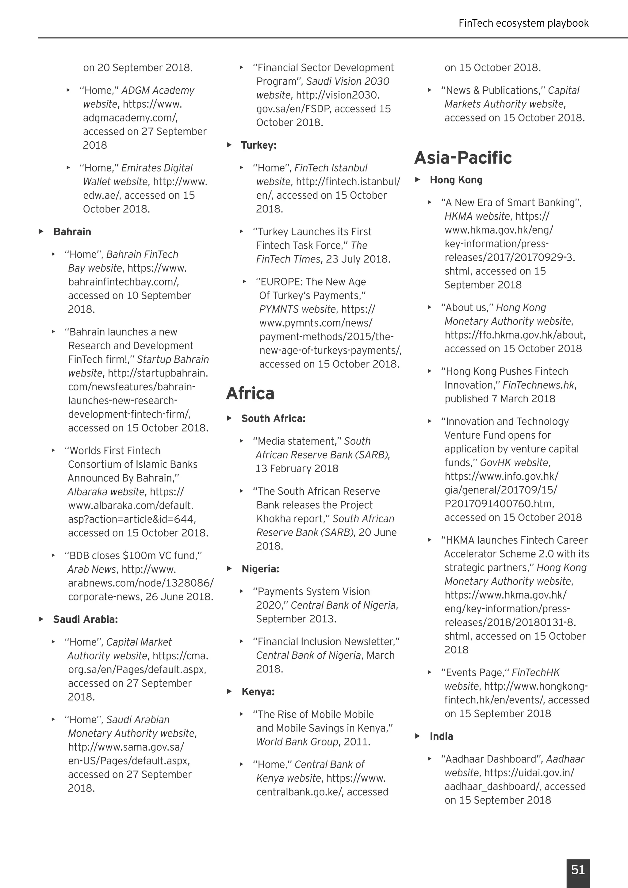 51
on 20 September 2018.
•	 “Home,” ADGM Academy
website, https://www.
adgmacademy.com/,
accessed on 27 September
2018
•	 “Home,” Emirates Digital
Wallet website, http://www.
edw.ae/, accessed on 15
October 2018.
•	 Bahrain
•	 “Home”, Bahrain FinTech
Bay website, https://www.
bahrainfintechbay.com/,
accessed on 10 September
2018.
•	 “Bahrain launches a new
Research and Development
FinTech firm!,” Startup Bahrain
website, http://startupbahrain.
com/newsfeatures/bahrain-
launches-new-research-
development-fintech-firm/,
accessed on 15 October 2018.
•	 “Worlds First Fintech
Consortium of Islamic Banks
Announced By Bahrain,”
Albaraka website, https://
www.albaraka.com/default.
asp?action=article&id=644,
accessed on 15 October 2018.
•	 “BDB closes $100m VC fund,”
Arab News, http://www.
arabnews.com/node/1328086/
corporate-news, 26 June 2018.
•	 Saudi Arabia:
•	 “Home”, Capital Market
Authority website, https://cma.
org.sa/en/Pages/default.aspx,
accessed on 27 September
2018.
•	 “Home”, Saudi Arabian
Monetary Authority website,
http://www.sama.gov.sa/
en-US/Pages/default.aspx,
accessed on 27 September
2018.
•	 “Financial Sector Development
Program”, Saudi Vision 2030
website, http://vision2030.
gov.sa/en/FSDP, accessed 15
October 2018.
•	 Turkey:
•	 “Home”, FinTech Istanbul
website, http://fintech.istanbul/
en/, accessed on 15 October
2018.
•	 “Turkey Launches its First
Fintech Task Force,” The
FinTech Times, 23 July 2018.
•	 “EUROPE: The New Age
Of Turkey’s Payments,”
PYMNTS website, https://
www.pymnts.com/news/
payment-methods/2015/the-
new-age-of-turkeys-payments/,
accessed on 15 October 2018.
Africa
•	 South Africa:
•	 “Media statement,” South
African Reserve Bank (SARB),
13 February 2018
•	 “The South African Reserve
Bank releases the Project
Khokha report,” South African
Reserve Bank (SARB), 20 June
2018.
•	 Nigeria:
•	 “Payments System Vision
2020,” Central Bank of Nigeria,
September 2013.
•	 “Financial Inclusion Newsletter,”
Central Bank of Nigeria, March
2018.
•	 Kenya:
•	 “The Rise of Mobile Mobile
and Mobile Savings in Kenya,”
World Bank Group, 2011.
•	 “Home,” Central Bank of
Kenya website, https://www.
centralbank.go.ke/, accessed
on 15 October 2018.
•	 “News & Publications,” Capital
Markets Authority website,
accessed on 15 October 2018.
Asia-Pacific
•	 Hong Kong
•	 “A New Era of Smart Banking”,
HKMA website, https://
www.hkma.gov.hk/eng/
key-information/press-
releases/2017/20170929-3.
shtml, accessed on 15
September 2018
•	 “About us,” Hong Kong
Monetary Authority website,
https://ffo.hkma.gov.hk/about,
accessed on 15 October 2018
•	 “Hong Kong Pushes Fintech
Innovation,” FinTechnews.hk,
published 7 March 2018
•	 “Innovation and Technology
Venture Fund opens for
application by venture capital
funds,” GovHK website,
https://www.info.gov.hk/
gia/general/201709/15/
P2017091400760.htm,
accessed on 15 October 2018
•	 “HKMA launches Fintech Career
Accelerator Scheme 2.0 with its
strategic partners,” Hong Kong
Monetary Authority website,
https://www.hkma.gov.hk/
eng/key-information/press-
releases/2018/20180131-8.
shtml, accessed on 15 October
2018
•	 “Events Page,“ FinTechHK
website, http://www.hongkong-
fintech.hk/en/events/, accessed
on 15 September 2018
•	 India
•	 “Aadhaar Dashboard”, Aadhaar
website, https://uidai.gov.in/
aadhaar_dashboard/, accessed
on 15 September 2018	
FinTech ecosystem playbook
 