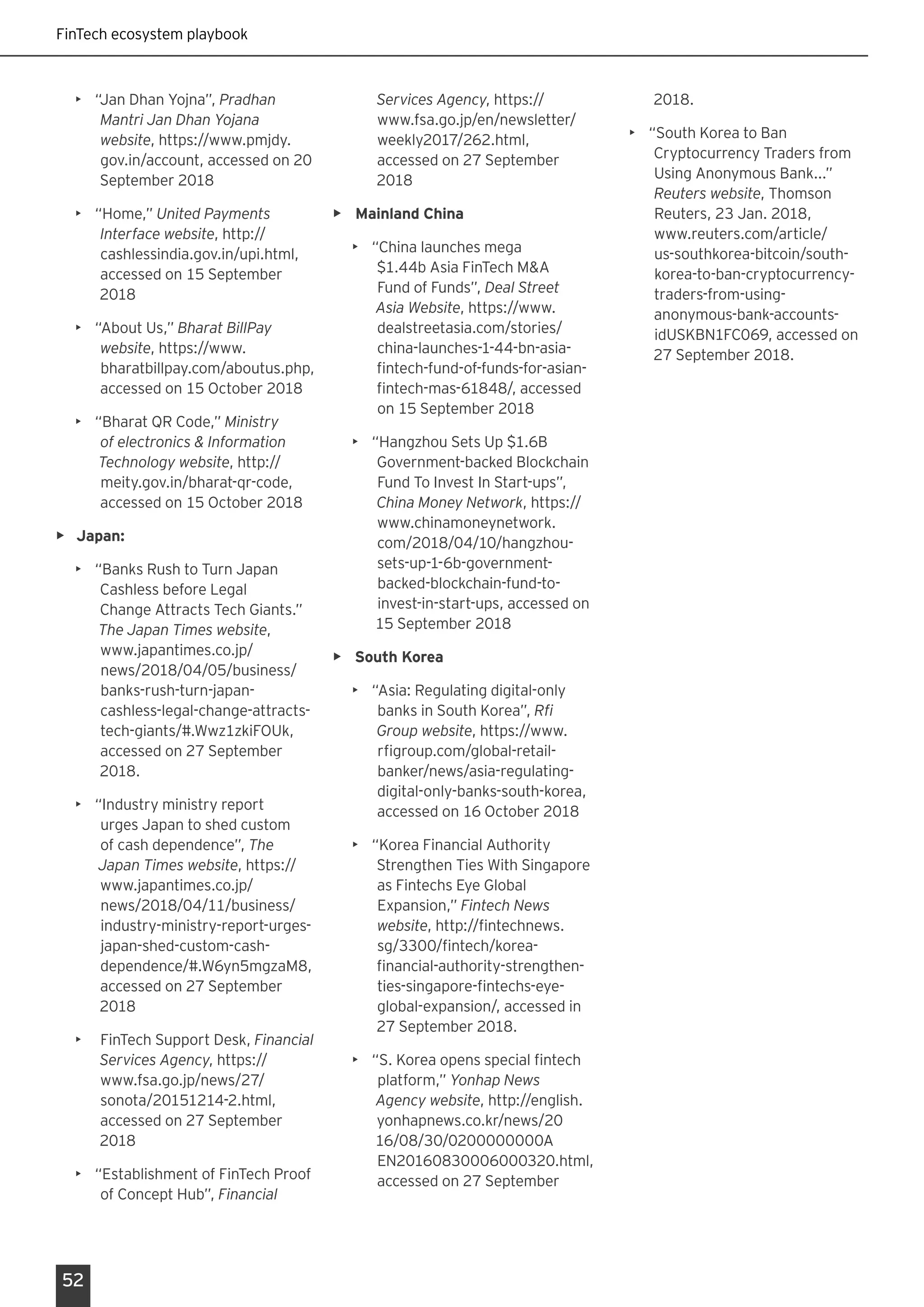 FinTech ecosystem playbook
52
•	 “Jan Dhan Yojna”, Pradhan
Mantri Jan Dhan Yojana
website, https://www.pmjdy.
gov.in/account, accessed on 20
September 2018
•	 “Home,” United Payments
Interface website, http://
cashlessindia.gov.in/upi.html,
accessed on 15 September
2018
•	 “About Us,” Bharat BillPay
website, https://www.
bharatbillpay.com/aboutus.php,
accessed on 15 October 2018
•	 “Bharat QR Code,” Ministry
of electronics & Information
Technology website, http://
meity.gov.in/bharat-qr-code,
accessed on 15 October 2018
•	 Japan:
•	 “Banks Rush to Turn Japan
Cashless before Legal
Change Attracts Tech Giants.”
The Japan Times website,
www.japantimes.co.jp/
news/2018/04/05/business/
banks-rush-turn-japan-
cashless-legal-change-attracts-
tech-giants/#.Wwz1zkiFOUk,
accessed on 27 September
2018.
•	 “Industry ministry report
urges Japan to shed custom
of cash dependence”, The
Japan Times website, https://
www.japantimes.co.jp/
news/2018/04/11/business/
industry-ministry-report-urges-
japan-shed-custom-cash-
dependence/#.W6yn5mgzaM8,
accessed on 27 September
2018
•	 FinTech Support Desk, Financial
Services Agency, https://
www.fsa.go.jp/news/27/
sonota/20151214-2.html,
accessed on 27 September
2018
•	 “Establishment of FinTech Proof
of Concept Hub”, Financial
Services Agency, https://
www.fsa.go.jp/en/newsletter/
weekly2017/262.html,
accessed on 27 September
2018
•	 Mainland China
•	 “China launches mega
$1.44b Asia FinTech M&A
Fund of Funds”, Deal Street
Asia Website, https://www.
dealstreetasia.com/stories/
china-launches-1-44-bn-asia-
fintech-fund-of-funds-for-asian-
fintech-mas-61848/, accessed
on 15 September 2018
•	 “Hangzhou Sets Up $1.6B
Government-backed Blockchain
Fund To Invest In Start-ups”,
China Money Network, https://
www.chinamoneynetwork.
com/2018/04/10/hangzhou-
sets-up-1-6b-government-
backed-blockchain-fund-to-
invest-in-start-ups, accessed on
15 September 2018
•	 South Korea
•	 “Asia: Regulating digital-only
banks in South Korea”, Rfi
Group website, https://www.
rfigroup.com/global-retail-
banker/news/asia-regulating-
digital-only-banks-south-korea,
accessed on 16 October 2018
•	 “Korea Financial Authority
Strengthen Ties With Singapore
as Fintechs Eye Global
Expansion,” Fintech News
website, http://fintechnews.
sg/3300/fintech/korea-
financial-authority-strengthen-
ties-singapore-fintechs-eye-
global-expansion/, accessed in
27 September 2018.
•	 “S. Korea opens special fintech
platform,” Yonhap News
Agency website, http://english.
yonhapnews.co.kr/news/20
16/08/30/0200000000A
EN20160830006000320.html,
accessed on 27 September
2018.
•	 “South Korea to Ban
Cryptocurrency Traders from
Using Anonymous Bank...”
Reuters website, Thomson
Reuters, 23 Jan. 2018,
www.reuters.com/article/
us-southkorea-bitcoin/south-
korea-to-ban-cryptocurrency-
traders-from-using-
anonymous-bank-accounts-
idUSKBN1FC069, accessed on
27 September 2018.
 