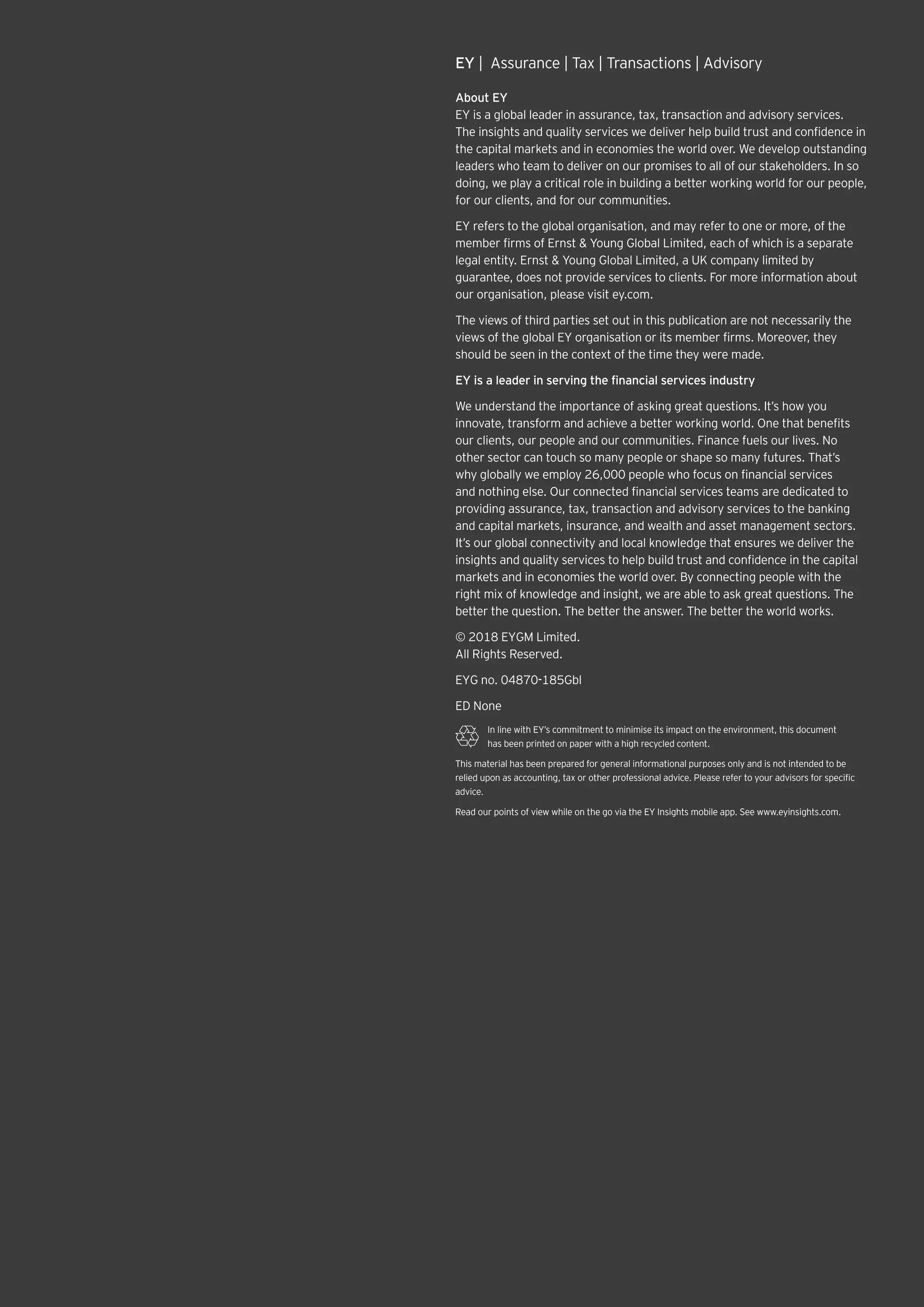 EY |  Assurance | Tax | Transactions | Advisory
About EY
EY is a global leader in assurance, tax, transaction and advisory services.
The insights and quality services we deliver help build trust and confidence in
the capital markets and in economies the world over. We develop outstanding
leaders who team to deliver on our promises to all of our stakeholders. In so
doing, we play a critical role in building a better working world for our people,
for our clients, and for our communities.
EY refers to the global organisation, and may refer to one or more, of the
member firms of Ernst & Young Global Limited, each of which is a separate
legal entity. Ernst & Young Global Limited, a UK company limited by
guarantee, does not provide services to clients. For more information about
our organisation, please visit ey.com.
The views of third parties set out in this publication are not necessarily the
views of the global EY organisation or its member firms. Moreover, they
should be seen in the context of the time they were made.
EY is a leader in serving the financial services industry
We understand the importance of asking great questions. It’s how you
innovate, transform and achieve a better working world. One that benefits
our clients, our people and our communities. Finance fuels our lives. No
other sector can touch so many people or shape so many futures. That’s
why globally we employ 26,000 people who focus on financial services
and nothing else. Our connected financial services teams are dedicated to
providing assurance, tax, transaction and advisory services to the banking
and capital markets, insurance, and wealth and asset management sectors.
It’s our global connectivity and local knowledge that ensures we deliver the
insights and quality services to help build trust and confidence in the capital
markets and in economies the world over. By connecting people with the
right mix of knowledge and insight, we are able to ask great questions. The
better the question. The better the answer. The better the world works.
© 2018 EYGM Limited.
All Rights Reserved.
EYG no. 04870-185Gbl
ED None
In line with EY’s commitment to minimise its impact on the environment, this document
has been printed on paper with a high recycled content.
This material has been prepared for general informational purposes only and is not intended to be
relied upon as accounting, tax or other professional advice. Please refer to your advisors for specific
advice.
Read our points of view while on the go via the EY Insights mobile app. See www.eyinsights.com.
 