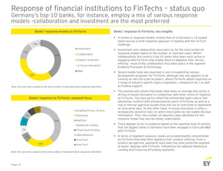 Response of financial institutions to FinTechs – status quo
Germany’s top-10 banks, for instance, employ a mix of various response
models –collaboration and investment are the most preferred
Banks’ response to FinTechs: key insightsBanks’ response models to FinTechs
 A review of response models reveals that all of Germany’s 10 largest
banks pursue a multi-response approach in dealing with the FinTech
challenge.
 Investment and collaboration have been by far the most preferred
response models based on the number of reported cases. Within
collaborations the country’s top 10 banks have been most active in
engaging with FinTechs that enable them to digitalize their service
offering – most of the collaboration thus takes place in the segment
Enabling Processes & Technology.
 Several banks have also launched or are co-supporting various
development programs for FinTechs, although only one appears to be
running an own full-scale incubator, where FinTechs obtain expertise on
a range of industry-specific topics (regulation, compliance etc.) as well
as funding support.
 The analysis also shows that banks have been on average less active in
driving in-house innovation in comparison with other forms of response
to FinTechs. This may partly reflect the entrenched bank culture that
oftentimes conflicts with entrepreneurial spirit of FinTechs as well as a
row of internal approval hurdles that one has to overcome to implement
an innovative idea. On the other hand, in-house innovation is often a
strategically sensitive topic on which most banks do not readily disclose
information. Thus, the number of reported cases identified for this
response model may also be simply understated.
 There appears to be no evidence based on the reported level of activity
that the biggest banks in Germany have been engaged in full-scale M&A
with FinTechs.
 In terms of segment exposure, banks are predominantly concentrated
on FinTechs that help them digitalize their product offering. From a
product perspective, payments have been the most preferred segment
of banks’ dealings with FinTechs, followed by the adjacent Banking &
Lending and Financing & Funding segments.
Note: the overview is based on the total number of individual bank responses identified
Banks’ response to FinTechs: segment focus
Page 14
39%
22%
7%
7%
7%
6%
6%
6% Enabling Proces. & Tech.
Payments
RegTech
Banking & Lending
Financing & Funding
eMarketplaces
InvesTech
InsurTech
41%
35%
14%
10% 0%
Investment
Collaboration
Support programs
In-house innovation
M&A
Note: the overview is based on the total number of individual bank responses identified
 