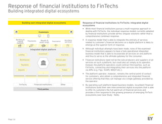 Response of financial institutions to FinTechs
Building integrated digital ecosystems
Page 16
Response of financial institutions to FinTechs: integrated digital
ecosystems
 While most financial institutions pursue a multi-response approach in
dealing with FinTechs, the individual response models currently adopted
by financial institutions provide ad-hoc singular solutions rather than a
comprehensive combined response.
 A response model that is able to integrate the entirety of services
related to customer’s financial decisions on a digital platform is likely to
emerge as the superior form of response.
 Although individual attempts have been made, none of the examined
financial institutions appears to have a fully operational integrated
business model that is able to incorporate all services on one platform
and thus to serve as the ultimate gateway for the consumer.
 Financial institutions need not be the sole producers and suppliers of all
services on such a platform, but could also act simply as its operator.
Instead, the platform operators could contract third parties, such as
FinTechs, connecting and integrating their services into the platform
via APIs (e.g. Figo, finAPI, NDGIT etc.).
 The platform operator, however, remains the central point of contact
for customers, who obtain a comprehensive and integrated financial
service offering that they can manage via a single gateway provided by
the operator.
 By operating such platform-based business models, incumbent financial
institutions build their own interconnected digital ecosystem that is able
to offer its customers the full spectrum of financial services and
provides a firm response to the growing presence of emerging FinTech
ecosystems (see Case Study – N26).
Building own integrated digital ecosystems
Integrated digital platform
FinTechs Financial institutions Other
Banking &
capital
markets
Payments Wealth &
asset mngt.
Insurance
Third parties
Customers
Ancillary
services
Lending
Remittances
Investment
Tickets
Insurance
Bill payment
Deposits
Payments
Pension plan
…
 