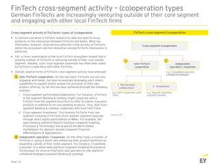 FinTech cross-segment activity – (co)operation types
German FinTechs are increasingly venturing outside of their core segment
and engaging with other local FinTech firms
Cross-segment activity of FinTechs: types of (co)operation
 A common narrative in FinTech research to date has been to focus
primarily on the interaction between FinTechs and banks. What has
oftentimes, however, received less attention is the activity of FinTechs
within the ecosystem and the interaction among FinTechs themselves in
particular.
 Yet, a closer examination of the local FinTech ecosystem reveals that a
growing number of FinTechs is venturing outside of their core market
segment. Notably, such cross-segment expansion has often been aided
by FinTechs cooperating with other FinTechs.
 Overall, several forms of FinTech cross-segment activity have emerged:
1. Inter-FinTech cooperation. On the one hand, FinTechs are not only
engaging with banks, but also increasingly leveraging each others
capabilities to expand and/or enable the provision of their own
product offering. So far this has been achieved through the following
avenues:
i. Cross-segment partnership/collaboration. For instance, a FinTech
in the segment Banking & Lending might cooperate with a
FinTech from the segment InsurTech to offer its clients insurance
products in addition to its core banking products; Thus, N26 from
segment Banking & Lending cooperates with InsurTech Clark.
ii. Cross-segment investment. This involves FinTechs from one
segment investing in FinTechs from another segment (typically
through direct equity participation or M&A). For example, the
open-banking platform Deposit Solutions (segment Enabling
Processes & Technology) has acquired the Berlin-based
marketplace for deposits Savedo (segment Financial
eMarketplaces & Aggregators).
2. Independent operation / expansion. On the other hand, a number of
FinTechs is ‘going it alone’ and enhancing their product portfolios by
expanding outside of their home segment. For instance, Crowddesk,
a provider of a white-label-platform (segment Enabling Processes &
Technology) for several PropTechs also operates its own platform
Leihdeinerstadtgeld (segment Banking & Lending).
FinTech cross-segment (co)operation
Cross-segment (co)operation
Inter-FinTech
cooperation
Independent
operation / expansion
1
1
2
2
i. Partnership/
collaboration
ii. Investment
Source: EY
Page 18
e.g. Crowddesk operates
Leihdeinerstadtgeld
e.g. N26 cooperates with
Clark
e.g. Deposit Solutions
acquired Savedo
 