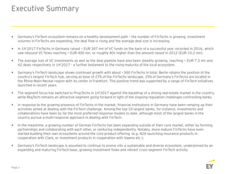 Executive Summary
 Germany’s FinTech ecosystem remains on a healthy development path – the number of FinTechs is growing, investment
volumes in FinTechs are expanding, the deal flow is rising and the average deal size is increasing.
 In 1H’2017 FinTechs in Germany raised ~ EUR 307 mn of VC funds on the back of a successful year recorded in 2016, which
saw inbound VC flows reaching ~ EUR 400 mn, or roughly 40x higher than the amount raised in 2012 (EUR 10.2 mn).
 The average size of VC investments as well as the deal pipeline have also been steadily growing, reaching ~ EUR 7.3 mn and
42 deals respectively in 1H’2017 - a further testament to the rising maturity of the local ecosystem.
 Germany’s FinTech landscape shows continued growth with about ~300 FinTechs in total. Berlin retains the position of the
country’s largest FinTech hub, serving as base of 27% of the FinTechs landscape. 25% of Germany’s FinTechs are located in
the Rhine-Main-Neckar region with its center in Frankfurt. This positive trend was supported by a range of FinTech initiatives
launched in recent years.
 The segment focus has switched to PropTechs in 1H’2017 against the backdrop of a strong real-estate market in the country,
while RegTech remains an attractive segment going forward in light of the ongoing regulation challenges confronting banks.
 In response to the growing presence of FinTechs in the market, financial institutions in Germany have been ramping up their
activities aimed at dealing with the FinTech challenge. Among the top-10 largest banks, for instance, investments and
collaborations have been by far the most preferred response models to date, although most of the largest banks in the
country pursue a multi-response approach in dealing with FinTech.
 In the meantime, a growing number of German FinTechs has been expanding outside of their core market, either by forming
partnerships and collaborating with each other, or venturing independently. Notably, more mature FinTechs have even
started building their own ecosystems around the core product offering (e.g. N26 launching insurance products in
cooperation with Clark, or investment products in cooperation with Vaamo etc.).
 Germany’s FinTech landscape is assumed to continue to evolve into a sustainable and diverse ecosystem, underpinned by an
expanding and maturing FinTech base, growing investment flows and vibrant cross-segment FinTech activity.
Page 1
 