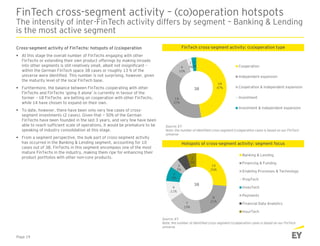 18
47%
14
37%
4
10%
1
3%
1
3% Cooperation
Independent expansion
Cooperation & independent expansion
Investment
Investment & independent expansion
10
26%
8
21%7
19%
4
11%
3
8%
2
5%
2
5%
2
5%
Banking & Lending
Financing & Funding
Enabling Processes & Technology
PropTech
InvesTech
Payments
Financial Data Analytics
InsurTech
FinTech cross-segment activity – (co)operation hotspots
The intensity of inter-FinTech activity differs by segment – Banking & Lending
is the most active segment
Cross-segment activity of FinTechs: hotspots of (co)operation
 At this stage the overall number of FinTechs engaging with other
FinTechs or extending their own product offerings by making inroads
into other segments is still relatively small, albeit not insignificant –
within the German FinTech space 38 cases or roughly 13 % of the
universe were identified. This number is not surprising, however, given
the maturity level of the local FinTech base.
 Furthermore, the balance between FinTechs cooperating with other
FinTechs and FinTechs ‘going it alone’ is currently in favour of the
former – 18 FinTechs are betting on cooperation with other FinTechs,
while 14 have chosen to expand on their own.
 To date, however, there have been only very few cases of cross-
segment investments (2 cases). Given that ~ 50% of the German
FinTechs have been founded in the last 3 years, and very few have been
able to reach sufficient scale of operations, it would be premature to be
speaking of industry consolidation at this stage.
 From a segment perspective, the bulk part of cross-segment activity
has occurred in the Banking & Lending segment, accounting for 10
cases out of 38. FinTechs in this segment encompass one of the most
mature FinTechs in the industry, making them ripe for enhancing their
product portfolios with other non-core products.
FinTech cross-segment activity: (co)operation type
38
Source: EY
Note: the number of identified cross-segment (co)operation cases is based on our FinTech
universe
Page 19
Hotspots of cross-segment activity: segment focus
38
Source: EY
Note: the number of identified cross-segment (co)operation cases is based on our FinTech
universe
 