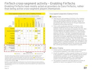 Payments 2
Banking & Lending 10
InvesTech 3
PropTech 4
8
InsurTech 2
7
2
RegTech
38
Core Enabling
CoreEnabling
Total FinTechs
1 2
6
5
7
1
1 8
Cooperation Independent expansion individual FinTechs1
1
2
2 6
2 1 2
1
2 3 4
Home
segment
6 37 4
7
1
68 8 10
4 9 9
2 3 4
1 5 6
7
5
1 2
2 3 3 34
1 2 1 2
Expansion
Segment
5
3
6 7
Fin. eMarketplaces
& Aggregators
Enabling Processes
& Technology
Financial Data
Analytics
Financing &
Funding
Fin.eMarketplaces
&Aggregators
EnablingProcesses
&Technology
FinancialData
Analytics
RegTech
Payments
Banking&Lending
InvesTech
PropTech
Financing&
Funding
InsurTech
FinTechs
1
8
1 2
Cross-segment (co)operation: Enabling FinTechs
Enabling  Core
 There are very few examples of FinTechs in the ‘enabling’
space of the landscape supplementing their main service
offerings with products from the core space, neither via
partnerships with other FinTechs nor through independent
broadening of the product portfolio.
 There is still considerable potential for FinTechs in this
quadrant (Enabling-to-Core) to make inroads into other
segments. Above all, this means an expansion into Core, B2C-
focused segments and implies Enabling FinTechs that are
currently offering only digital solutions (e.g. online banking
platforms, APIs etc.). The latter, including particularly the
white-label providers, are well-positioned to leverage their
established technology capabilities and infrastructure to offer
own financial products. In fact, there have already been
tentative signs of this happening. Thus, the earlier mentioned
white-label platform provider Crowddesk also operates its own
lending platform (Leihdeinerstadtgeld). Also, the B2B-focused
Enabling FinTech Deposit Solutions has recently acquired the
B2C-oriented pan-European savings platform Savedo.
Enabling  Enabling
 FinTech activity in this segment, albeit livelier in comparison
to the previous quadrant, is still rather at a low level.
 As with the quadrant 1, there is greater tendency for FinTechs
in this quadrant to cooperate with companies offering related
complementary solutions, i.e. by pairing digital financial
infrastructure with data analytics. Thus, financial data
analytics provider Rentablo cooperates with finAPI.
 This quadrant is expected to be least attractive in terms of
potential for future cross-segment FinTech activities
FinTech cross-segment activity – Enabling FinTechs
Enabling FinTechs have mostly acted as providers to Core FinTechs, rather
than being active cross-segment players themselves
Page 23
Cross-segment (co)operation matrix: Enabling FinTechs
Direction of FinTech cross-segment activity
The matrix above shows expansion of FinTechs outside of their ‘home segment’ (listed
vertically on the left side) to other segments (movement from left to right along the
‘expansion segments’ listed horizontally). The boxes with numbers at the intersections of
segments refer to individual FinTechs active within those segments. The color of the box
indicates either expansion into other segments through cooperation with other FinTechs ( )
or independent expansion ( )
Example: in segment Banking & Lending there are 10 FinTechs which are active outside of
their core market. FinTech no. 4, for instance, is also active in segments Financing & Funding
via independent expansion and in Enabling Processes & Technology through cooperation with
another FinTech.
2
2
2
Source: EY
III
IV
 
