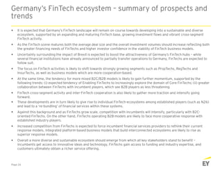 Germany’s FinTech ecosystem – summary of prospects and
trends
Page 26
 It is expected that Germany’s FinTech landscape will remain on course towards developing into a sustainable and diverse
ecosystem, supported by an expanding and maturing FinTech base, growing investment flows and vibrant cross-segment
FinTech activity.
 As the FinTech scene matures both the average deal size and the overall investment volumes should increase reflecting both
the greater financing needs of FinTechs and higher investor confidence in the viability of FinTech business models.
 Uncertainty surrounding the impact of Brexit is expected to boost the attractiveness of Germany’s FinTech hubs – while
several financial institutions have already announced to partially transfer operations to Germany, FinTechs are expected to
follow suit.
 The focus on FinTech activities is likely to shift towards strongly growing segments such as PropTechs, RegTechs and
InsurTechs, as well as business models which are more cooperation-based.
 At the same time, the tendency for more mixed B2C/B2B models is likely to gain further momentum, supported by the
following trends: (i) expected tendency of Enabling FinTechs to increasingly explore the domain of Core FinTechs; (ii) greater
collaboration between FinTechs with incumbent players, which see B2B players as less threatening
 FinTech cross-segment activity and inter-FinTech cooperation is also likely to gather more traction and intensify going
forward.
 These developments are in turn likely to give rise to individual FinTech-ecosystems among established players (such as N26)
and lead to a ‘re-bundling’ of financial services within these systems.
 Against this background and as FinTechs grow scale, competition with incumbents will intensify, particularly with B2C-
oriented FinTechs. On the other hand, FinTechs operating B2B models are likely to face more cooperative response with
established industry players.
 Increased competition from FinTechs is expected to force incumbent financial services providers to rethink their current
response models. Integrated platform-based business models that build interconnected ecosystems are likely to rise as
superior response models.
 Overall a more diverse and sustainable ecosystem should emerge from which all key stakeholders stand to benefit –
incumbents get access to innovative ideas and technology, FinTechs gain access to funding and industry expertise, and
customers ultimately obtain a richer service offering.
 