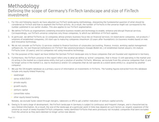 Methodology
Defining the scope of Germany’s FinTech landscape and size of FinTech
investment
1. For this and following reports we have adjusted our FinTech landscaping methodology, sharpening the fundamental question of what should be
considered as FinTech and how to segment the FinTech activity. As a result, the number of FinTechs in the universe might not correspond to the
number published in our earlier studies. This also applies to our FinTech segmentation.
2. We define FinTechs as organisations combining innovative business models and technology to enable, enhance and disrupt financial services.
Correspondingly, our FinTech universe comprises only those companies, to which our definition of FinTech applies.
3. In particular, we define FinTechs as: (i) companies whose primary business focus lies on financial services; (ii) stand-alone companies, not products /
solutions of established companies; (iii) start-ups to maturing companies (maximum 10 years after foundation); (iv) business models based on new
and innovative technology.
4. We do not consider as FinTechs: (i) services related to finance functions of corporates (accounting, finance, invoice, working capital management
software etc. for non-financial institutions) (ii) ‘FinTech’-like solutions/products (Google Wallet etc.) of established market players; (iii) mature
FinTechs (over 10 years); and (iv) companies not using innovative technology.
5. For the purposes of this report we have limited the German FinTech landscape only to those companies that are founded and registered in Germany.
6. Furthermore, the FinTech universe in this report refers only to what we define as ‘active’ companies, that is those: (i) still operating in the market and
(ii) acting in the market as a stand-alone entity (not just a solution of another FinTech). Whereas, we exclude from the universe companies that: (i) are
no longer active in the market (i.e. due to insolvency) and/or (ii) companies that do not operate as a stand-alone entity (i.e. acquired by another
company)
7. We use the CB Insights database as a primary source of information on investments in FinTechs. The funding figures extracted from this database
include only equity-linked financing:
 seed/angel
 series A/B/C/D/E+
 private equity
 growth equity
 venture capital
 convertible notes
 other equity-based funding
Notably, we exclude funds raised through mergers, takeovers or IPO to get a better indication of venture capital activity.
8. Owing to its early stage of development, the FinTech landscape in Germany is subject to continuous and frequent changes, and is characterized by
very limited information. As a result, the size of the landscape at a particular point in time may depend on such factors as: organic expansion of the
universe as result of newly-founded FinTech companies; newly identified FinTechs that were previously not included; companies that were excluded
from the universe as they were deemed no longer active (see above).
Page 31
 
