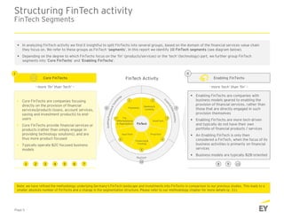  Enabling FinTechs are companies with
business models geared to enabling the
provision of financial services, rather than
those that are directly engaged in such
provision themselves
 Enabling FinTechs are more tech-driven
and typically do not have their own
portfolio of financial products / services
 An Enabling FinTech is only then
considered a FinTech, when the focus of its
business activities is primarily on financial
services
 Business models are typically B2B-oriented
 Core FinTechs are companies focusing
directly on the provision of financial
services/products (loans, account services,
saving and investment products) to end-
users
 Core FinTechs provide financial services or
products (rather than simply engage in
providing technology solutions), and are
thus more product-focused
 Typically operate B2C-focused business
models
Structuring FinTech activity
FinTech Segments
Core FinTechs Enabling FinTechsFinTech Activity
- more ‘fin’ than ‘tech’ – - more ‘tech’ than ‘fin’ –
 In analyzing FinTech activity we find it insightful to split FinTechs into several groups, based on the domain of the financial services value chain
they focus on. We refer to these groups as FinTech ‘segments’. In this report we identify 10 FinTech segments (see diagram below).
 Depending on the degree to which FinTechs focus on the ‘fin’ (products/services) or the ‘tech’ (technology) part, we further group FinTech
segments into ‘Core FinTechs’ and ‘Enabling FinTechs’.
I II
Page 5
Note: we have refined the methodology underlying Germany’s FinTech landscape and investments into FinTechs in comparison to our previous studies. This leads to a
smaller absolute number of FinTechs and a change in the segmentation structure. Please refer to our methodology chapter for more details (p. 31).
1 2 3 4 5 6 7 8 9 10
 