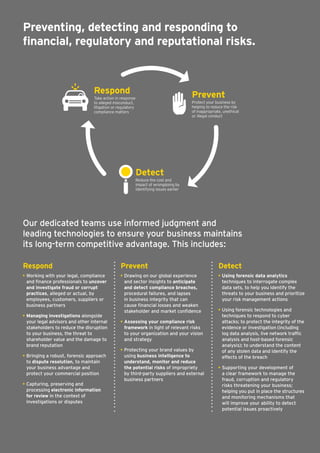 Preventing, detecting and responding to
financial, regulatory and reputational risks.
Respond
• Working with your legal, compliance 	
and finance professionals to uncover
and investigate fraud or corrupt
practices, alleged or actual, by
employees, customers, suppliers or
business partners
• Managing investigations alongside 	
your legal advisors and other internal
stakeholders to reduce the disruption
to your business, the threat to
shareholder value and the damage to
brand reputation
• Bringing a robust, forensic approach 	
to dispute resolution, to maintain 	
your business advantage and 		
protect your commercial position
• Capturing, preserving and 	
processing electronic information 	
for review in the context of 		
investigations or disputes
Prevent
• Drawing on our global experience
and sector insights to anticipate
and detect compliance breaches,
procedural failures, and lapses
in business integrity that can
cause financial losses and weaken
stakeholder and	market confidence
• Assessing your compliance risk
framework in light of relevant risks
to your organization and your vision
and strategy
• Protecting your brand values by
using business intelligence to
understand, monitor and reduce
the potential risksof impropriety
by third-party suppliers and external
business partners
Detect
• Using forensic data analytics
techniques to interrogate complex
data sets, to help you identify the
threats to your business and prioritize
your risk management actions
• Using forensic technologies and
techniques to respond to cyber
attacks; to protect the integrity of the
evidence orinvestigation (including
log data analysis, live network traffic
analysis and host-based forensic
analysis); to understand the content
of any stolen data and identify the
effects of the breach
• Supporting your development of
a clear framework to manage the
fraud, corruption and regulatory
risks threatening your business;
helping you put in place the structures
and monitoring mechanisms that
will improve your ability to detect
potential issues proactively
Respond
Take action in response
to alleged misconduct,
litigation or regulatory
compliance matters
Prevent
Protect your business by
helping to reduce the risk
of inappropriate, unethical
or illegal conduct
Detect
Reduce the cost and
impact of wrongdoing by
identifying issues earlier
Our dedicated teams use informed judgment and
leadingtechnologies to ensure your business maintains
its long-term competitive advantage. This includes:
 