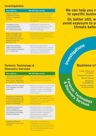 You need to...
Capture data and evidence
from electronic devices
when fraud or impropriety
is suspected or discovered
Comply with data requests
from regulators and other
authorities
Develop your Information
Governance Strategy with
a view to reducing risk and
cost while demonstrating
return on investment
Proactively prevent and
detect fraudulent or
corrupt activities within
the business and conduct
ongoing monitoring
Respond quickly and
effectively to cyber crime
incidents
We will help you by:
• Handling relevant electronically stored
information (ESI) in a consistent,
defensible and cost-effective way
• Mobilizing manpower and technology
resources to capture, process and
prepare for review vast quantities	
of electronic data in a forensically
robust manner
• Using our experience of disputes,
investigations and regulatory reviews
to help you govern and manage your
information in an active and
strategic fashion
• Identifying patterns and indicators
of potential fraud or corrupt activity
by applying advanced forensic data
analytics including investigative
data linking, social network
analysis, artificial intelligence and
predictive modeling
• Undertaking a comprehensive
investigation to assess who was
involved, how the attack was carried
out, what damage was done and how
your cyber breach response program
can be strengthened
Forensic Technology 
Discovery Services
We can help you re
to specific busine
Or, better still, we
avoid exposure to po
threats befor
Business-cri
• Fraud, briberyand
corruption
• Compliance breaches
• Whistle-blowing
• Regulatory
Investigations
• Improper conduct
by third parties
Investigations
You need to...
Respond rapidly to
allegations of fraud,
bribery or regulatory
breaches
Investigate across
multiple geographies
and legal jurisdictions 
in a consistent manner
Make stakeholders and
auditors confident that
issues have been dealt
with effectively to reduce
financial losses and
regulatory risk
Understand potential
bribery and corruption
risks in target acquisitions
pre- or post-close
We will help you by:
• Using our investigative experience,
advanced forensic data analytics
and e-discovery tools to establish
the facts, including what happened,
how and why
• Mobilizing our professionals at
short notice, leveraging our global
operating model and common
forensic technologies
• Strengthening your internal controls
and advising on the establishment
of robust policies to mitigate the risk
of future occurrences
• Identifying the potential for
exposure including specific business
conduct, financial transactions and
ownership or relationship links 	
that could give rise to concern
 