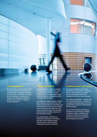 Tailored approach
We ensure our processes and forensic
methods support your business, by
applying them consistently wherever
you need them. In addition, we bring
sector specialists, coupling their
insights and detailed knowledge of
industry norms with our rigorous
forensic approach.
Thought leadership
We are exposed to, and gain insights
from working alongside many of the
world’s largest and most complex
organizations. This knowledge keeps
us at the forefront of leading practice
and experience globally.
Our Global and EMEIA (Europe, Middle
East, India and Africa) Fraud Surveys
clearly demonstrate our knowledge and
understanding of fraud and corruption
risk across the world. They form part
of our continuing search for new ways
to help clients be better prepared to
face emerging threats.
Our professionals contribute to
influential conferences and leading
journals on the changing nature
of fraud, cyber crime and other
challenges to business integrity.
Leading forensic technology
Our global network of technology
professionals utilize their e-discovery,
forensic data analytics and cyber
breach investigative skills and
capabliities to protect your interests.
All of these capabilities – coupled with
our intellectual property – operate on
a leading technology platform and are
supported by common methodologies
and procedures.
Our services include investigating
instances of cyber breach, building
predictive models, profiling fraud
scenarios and the use of big data
analytics to improve investigative
and compliance outcomes.
 