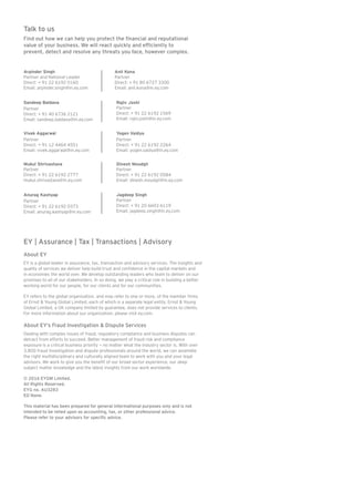 Talk to us
Find out how we can help you protect the financial and reputational
value of your business. We will react quickly and efficiently to
prevent, detect and resolve any threats you face, however complex.
EY | Assurance | Tax | Transactions | Advisory
About EY
EY is a global leader in assurance, tax, transaction and advisory services. The insights and
quality of services we deliver help build trust and confidence in the capital markets and
in economies the world over. We develop outstanding leaders who team to deliver on our
promises to all of our stakeholders. In so doing, we play a critical role in building a better
working world for our people, for our clients and for our communities.
EY refers to the global organization, and may refer to one or more, of the member firms
of Ernst  Young Global Limited, each of which is a separate legal entity. Ernst  Young
Global Limited, a UK company limited by guarantee, does not provide services to clients.
For more information about our organization, please visit ey.com.
About EY’s Fraud Investigation  Dispute Services
Dealing with complex issues of fraud, regulatory compliance and business disputes can
detract from efforts to succeed. Better management of fraud risk and compliance
exposure is a critical business priority — no matter what the industry sector is. With over
3,800 fraud investigation and dispute professionals around the world, we can assemble
the right multidisciplinary and culturally aligned team to work with you and your legal
advisors. We work to give you the benefit of our broad sector experience, our deep
subject matter knowledge and the latest insights from our work worldwide.
© 2016 EYGM Limited.
All Rights Reserved.
EYG no. AU3283
ED None.
This material has been prepared for general informational purposes only and is not
intended to be relied upon as accounting, tax, or other professional advice.
Please refer to your advisors for specific advice.
Arpinder Singh
Partner and National Leader
Direct: + 91 22 6192 0160
Email: arpinder.singh@in.ey.com
Mukul Shrivastava
Partner
Direct: + 91 22 6192 2777
mukul.shrivastava@in.ey.com
Rajiv Joshi
Partner
Direct: + 91 22 6192 1569
Email: rajiv.joshi@in.ey.com
Sandeep Baldava
Partner
Direct: + 91 40 6736 2121
Email: sandeep.baldava@in.ey.com
Anurag Kashyap
Partner
Direct: + 91 22 6192 0373
Email: anurag.kashyap@in.ey.com
Yogen Vaidya
Partner
Direct: + 91 22 6192 2264
Email: yogen.vaidya@in.ey.com
Vivek Aggarwal
Partner
Direct: + 91 12 4464 4551
Email: vivek.aggarwal@in.ey.com
Anil Kona
Partner
Direct: + 91 80 6727 3300
Email: anil.kona@in.ey.com
Dinesh Moudgil
Partner
Direct: + 91 22 6192 0584
Email: dinesh.moudgil@in.ey.com
Jagdeep Singh
Partner
Direct: + 91 20 6603 6119
Email: jagdeep.singh@in.ey.com
 