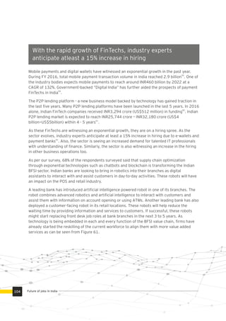 Mobile payments and digital wallets have witnessed an exponential growth in the past year.
59
During FY 2016, total mobile payment transaction volume in India reached 2.9 billion . One of
the industry bodies expects mobile payments to reach around INR460 billion by 2022 at a
CAGR of 132%. Government-backed “Digital India” has further aided the prospects of payment
59
FinTechs in India .
The P2P lending platform - a new business model backed by technology has gained traction in
the last ﬁve years. Many P2P lending platforms have been launched in the last 5 years. In 2016
60
alone, Indian FinTech companies received INR3,294 crore (US$512 million) in funding . Indian
P2P lending market is expected to reach INR25,744 crore – INR32,180 crore (US$4
61
billion—US$5billion) within 4 - 5 years .
As these FinTechs are witnessing an exponential growth, they are on a hiring spree. As the
sector evolves, industry experts anticipate at least a 15% increase in hiring due to e-wallets and
62
payment banks . Also, the sector is seeing an increased demand for talented IT professionals
with understanding of ﬁnance. Similarly, the sector is also witnessing an increase in the hiring
in other business operations too.
As per our survey, 68% of the respondents surveyed said that supply chain optimization
through exponential technologies such as chatbots and blockchain is transforming the Indian
BFSI sector. Indian banks are looking to bring in robotics into their branches as digital
assistants to interact with and assist customers in day-to-day activities. These robots will have
an impact on the POS and retail industry.
A leading bank has introduced artiﬁcial intelligence powered robot in one of its branches. The
robot combines advanced robotics and artiﬁcial intelligence to interact with customers and
assist them with information on account opening or using ATMs. Another leading bank has also
deployed a customer-facing robot in its retail locations. These robots will help reduce the
waiting time by providing information and services to customers. If successful, these robots
might start replacing front desk job roles at bank branches in the next 3 to 5 years. As
technology is being embedded in each and every function of the BFSI value chain, ﬁrms have
already started the reskilling of the current workforce to align them with more value added
services as can be seen from Figure 61.
With the rapid growth of FinTechs, industry experts
anticipate atleast a 15% increase in hiring
Future of jobs in India104
 