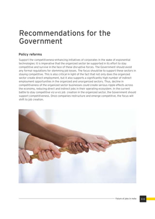 Recommendations for the
Government
Support the competitiveness-enhancing initiatives of corporates in the wake of exponential
technologies: It is imperative that the organized sector be supported in its effort to stay
competitive and survive in the face of these disruptive forces. The Government should avoid
any formal regulations for stemming job losses. The focus should be to support these sectors in
staying competitive. This is also critical in light of the fact that not only does the organized
sector create direct employment, but it also supports a signiﬁcantly high number of indirect
employment opportunities in the organized and unorganized sectors. Thus, decline in
competitiveness of the organized sector businesses could create serious ripple effects across
the economy, reducing direct and indirect jobs in their operating ecosystem. In the current
battle to stay competitive viz-a-viz job creation in the organized sector, the Government should
support competitiveness. Once companies restructure and emerge competitive, the focus will
shift to job creation.
Policy reforms
111Future of jobs in India
 