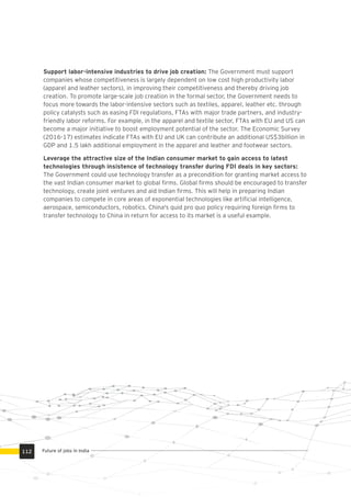 Support labor-intensive industries to drive job creation: The Government must support
companies whose competitiveness is largely dependent on low cost high productivity labor
(apparel and leather sectors), in improving their competitiveness and thereby driving job
creation. To promote large-scale job creation in the formal sector, the Government needs to
focus more towards the labor-intensive sectors such as textiles, apparel, leather etc. through
policy catalysts such as easing FDI regulations, FTAs with major trade partners, and industry-
friendly labor reforms. For example, in the apparel and textile sector, FTAs with EU and US can
become a major initiative to boost employment potential of the sector. The Economic Survey
(2016-17) estimates indicate FTAs with EU and UK can contribute an additional US$3billion in
GDP and 1.5 lakh additional employment in the apparel and leather and footwear sectors.
Leverage the attractive size of the Indian consumer market to gain access to latest
technologies through insistence of technology transfer during FDI deals in key sectors:
The Government could use technology transfer as a precondition for granting market access to
the vast Indian consumer market to global ﬁrms. Global ﬁrms should be encouraged to transfer
technology, create joint ventures and aid Indian ﬁrms. This will help in preparing Indian
companies to compete in core areas of exponential technologies like artiﬁcial intelligence,
aerospace, semiconductors, robotics. China's quid pro quo policy requiring foreign ﬁrms to
transfer technology to China in return for access to its market is a useful example.
Future of jobs in India112
 