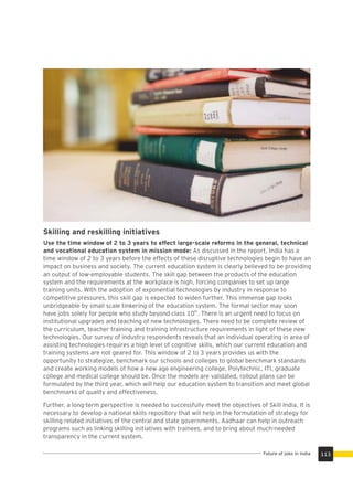 Skilling and reskilling initiatives
Use the time window of 2 to 3 years to effect large-scale reforms in the general, technical
and vocational education system in mission mode: As discussed in the report, India has a
time window of 2 to 3 years before the effects of these disruptive technologies begin to have an
impact on business and society. The current education system is clearly believed to be providing
an output of low-employable students. The skill gap between the products of the education
system and the requirements at the workplace is high, forcing companies to set up large
training units. With the adoption of exponential technologies by industry in response to
competitive pressures, this skill gap is expected to widen further. This immense gap looks
unbridgeable by small scale tinkering of the education system. The formal sector may soon
th
have jobs solely for people who study beyond class 10 . There is an urgent need to focus on
institutional upgrades and teaching of new technologies. There need to be complete review of
the curriculum, teacher training and training infrastructure requirements in light of these new
technologies. Our survey of industry respondents reveals that an individual operating in area of
assisting technologies requires a high level of cognitive skills, which our current education and
training systems are not geared for. This window of 2 to 3 years provides us with the
opportunity to strategize, benchmark our schools and colleges to global benchmark standards
and create working models of how a new age engineering college, Polytechnic, ITI, graduate
college and medical college should be. Once the models are validated, rollout plans can be
formulated by the third year, which will help our education system to transition and meet global
benchmarks of quality and effectiveness.
Further, a long-term perspective is needed to successfully meet the objectives of Skill India. It is
necessary to develop a national skills repository that will help in the formulation of strategy for
skilling related initiatives of the central and state governments. Aadhaar can help in outreach
programs such as linking skilling initiatives with trainees, and to bring about much-needed
transparency in the current system.
113Future of jobs in India
 