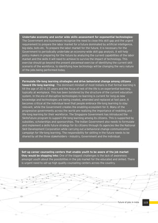 Formulate life-long learning strategies and drive behavioral change among citizens
toward life-long learning: The dominant mindset of most Indians is that formal learning is
till the age of 20 to 25 years and the focus of rest of the life is on experiential learning,
typically at workplace. This has been bolstered by the structure of the current education
system. In the era of disruptive technologies no learning is current for long as new
knowledge and technologies are being created, amended and replaced at fast pace. It
becomes critical at the individual level that people embrace life-long learning to stay
relevant, while the Government creates the enabling ecosystem for it. Many of the
progressive governments across the world are realizing the importance of reskilling and
life-long learning for their workforce. The Singapore Government has introduced the
SkillsFuture program to support life-long learning among its citizens. This is supported by
subsidies, scholarships and sponsorships. The Indian Government also needs to formulate
and implement a skills future strategy for its citizens through its agencies like the National
Skill Development Corporation while carrying out a behavioral change communication
campaign for life-long learning. The responsibility for skilling in the future needs to be
shared by all the three stakeholders – industry, Government and the individual.
Undertake economy and sector wide skills assessment for exponential technologies:
The Government and businesses recognize the need to close this skill gap and the urgent
requirement to prepare the labor market for a future dominated by artiﬁcial intelligence,
big-data, bots etc. To prepare the labor market for the future, it is necessary for the
Government to periodically undertake an economy-wide skill gap analysis. It will help
policy makers in preparing for the future by analyzing the current capabilities of the labor
market and the skills it will need to achieve to survive the impact of technology. This
exercise should go beyond the present piecemeal exercise of identifying the current skill
scenario of the workforce, to identifying how technology will be changing the very nature
of the jobs being performed today.
Set-up career counseling centers that enable youth to be aware of the job market
they would be stepping into: One of the biggest challenges is the lack of awareness
amongst youth about the possibilities in the job market for the educated and skilled. There
is urgent need to set-up high quality counseling centers across the country.
115Future of jobs in India
 
