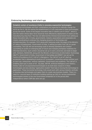 Establish centers of excellence (CoEs) in emerging exponential technologies:
Exponential technologies and their combinations are expected to radically change the
world we live in. We are seeing the establishment of CoEs dedicated to these technologies
66
across the world. Some of the largest innovation labs in robotics are in China , which is
also the nation whose labor force would be most affected by deployment of robots on the
manufacturing shop ﬂoor. This has not deterred the Chinese Government from setting up
these innovation labs. In India, governments, industry associations and corporates are
closely coordinating to embrace the changing dynamics of technology and
entrepreneurship. For example, FICCI along with Samsung under the aegis of the Ministry
of Labour & Employment, Government of India, is setting up India’s ﬁrst CoE on career
counselling. The CoE will use technology tools to develop standards and conduct
counselling of youths on emerging jobs of future and changing workplace readiness for
informed decisions. Such centers should be set up in every university and state to begin
with. Similarly, NASSCOM, along with the Ministry of Electronics & Information Technology
(MeiTY), Government of India, Government of Karnataka and ERNET, has set-up the
Centre of Excellence of IoT; CoE-IoT in Bengaluru. The CoE–IoT is an IoT start-up
accelerator that is attempting to build an IoT ecosystem, connecting various entities such
as start-ups, enterprises, venture capitalists, Government and academia. The CoE-IoT is
enabling start-ups in areas of IoT, big data, AR/VR, artiﬁcial intelligence and robotics.
Similar CoEs for all exponential technologies to do both basic research in these
technologies and also develop "application models" that help in moving the technology to
application. These horizontal technology CoEs would work with various industry verticals
to develop new technologies and apply them to create new business models. There is a
need for a second wave of institution building (setting up CoEs for various exponential
technologies) similar to the one Government embarked on in the period after
independence (when CSIR labs were set up).
Embracing technology and start-ups
Future of jobs in India116
 