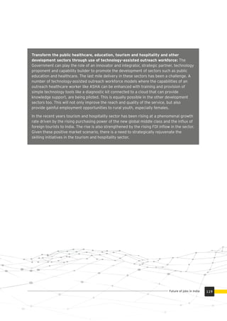Transform the public healthcare, education, tourism and hospitality and other
development sectors through use of technology-assisted outreach workforce: The
Government can play the role of an innovator and integrator, strategic partner, technology
proponent and capability builder to promote the development of sectors such as public
education and healthcare. The last mile delivery in these sectors has been a challenge. A
number of technology-assisted outreach workforce models where the capabilities of an
outreach healthcare worker like ASHA can be enhanced with training and provision of
simple technology tools like a diagnostic kit connected to a cloud that can provide
knowledge support, are being piloted. This is equally possible in the other development
sectors too. This will not only improve the reach and quality of the service, but also
provide gainful employment opportunities to rural youth, especially females.
In the recent years tourism and hospitality sector has been rising at a phenomenal growth
rate driven by the rising purchasing power of the new global middle class and the inﬂux of
foreign tourists to India. The rise is also strengthened by the rising FDI inﬂow in the sector.
Given these positive market scenario, there is a need to strategically rejuvenate the
skilling initiatives in the tourism and hospitality sector.
119Future of jobs in India
 