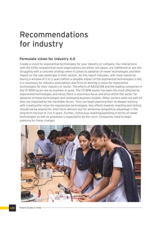 Recommendations
for industry
Formulate vision for Industry 4.0
Create a vision for exponential technologies for your industry or company: Our interactions
with the CXOs revealed that most organizations are either not aware, are indifferent or are still
struggling with a concrete strategy when it comes to adoption of newer technologies and their
impact on the jobs landscape in their sectors. As this report indicates, with most industries
having a window of 2 to 3 years before a tangible impact of the exponential technologies is felt,
it is necessary for industry associations and ﬁrms to develop a vision for exponential
technologies for their industry or sector. The efforts of NASSCOM and the leading companies in
the IT/ BPM sector are an example in point. The IT/ BPM sector has been the most affected by
exponential technologies and hence there is enormous focus and drive within the sector for
adoption of these technologies and revamping business models. Other sectors need not wait till
they are impacted by the inevitable forces. They can begin planning their strategies starting
with creating the vision for exponential technologies. Any efforts towards reskilling and skilling
should not be aligned for short-term delivery but for achieving competitive advantage in the
long-term horizon of 3 to 5 years. Further, continuous reskilling/upskilling in terms of newer
technologies as well as processes is expected to be the norm. Companies need to begin
planning for these changes.
Future of jobs in India120
 