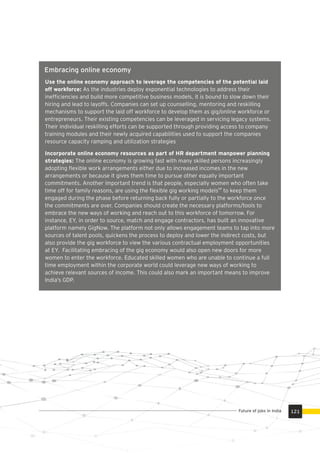 Embracing online economy
Use the online economy approach to leverage the competencies of the potential laid
off workforce: As the industries deploy exponential technologies to address their
inefﬁciencies and build more competitive business models, it is bound to slow down their
hiring and lead to layoffs. Companies can set up counselling, mentoring and reskilling
mechanisms to support the laid off workforce to develop them as gig/online workforce or
entrepreneurs. Their existing competencies can be leveraged in servicing legacy systems.
Their individual reskilling efforts can be supported through providing access to company
training modules and their newly acquired capabilities used to support the companies
resource capacity ramping and utilization strategies
Incorporate online economy resources as part of HR department manpower planning
strategies: The online economy is growing fast with many skilled persons increasingly
adopting ﬂexible work arrangements either due to increased incomes in the new
arrangements or because it gives them time to pursue other equally important
commitments. Another important trend is that people, especially women who often take
68
time off for family reasons, are using the ﬂexible gig working models to keep them
engaged during the phase before returning back fully or partially to the workforce once
the commitments are over. Companies should create the necessary platforms/tools to
embrace the new ways of working and reach out to this workforce of tomorrow. For
instance, EY, in order to source, match and engage contractors, has built an innovative
platform namely GigNow. The platform not only allows engagement teams to tap into more
sources of talent pools, quickens the process to deploy and lower the indirect costs, but
also provide the gig workforce to view the various contractual employment opportunities
at EY. Facilitating embracing of the gig economy would also open new doors for more
women to enter the workforce. Educated skilled women who are unable to continue a full
time employment within the corporate world could leverage new ways of working to
achieve relevant sources of income. This could also mark an important means to improve
India’s GDP.
121Future of jobs in India
 