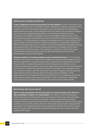 Partnering with Government
Create collaborative learning ecosystems for each industry: Industry associations and
individual companies can work toward creating a collaborative learning ecosystem in their
respective sectors to skill workforce/students on the next generation of technologies.
Standardized curriculum could be developed with the support from educational institutes
and can be made available through MOOCs, universities and traditional training
mechanism. For example, NASSCOM is working with IT/BPM companies (such as TCS,
Infosys and Accenture) and academia to create a NASSCOM branded learning platform to
reskill/skill 1.5-2 million people on next-gen technologies within 4-5 years. Similar, FICCI
has developed a technology platform Resource Integration of Sustainable Employment
(RISE) to strengthen the process mechanism of the skill development ecosystem using big
data analytics which will help policy makers and industry to strategize for the future
requirements of skilled manpower. This application could also be used by NITI Aayog,
Central Ministries and state governments to effectively monitor and benchmark
performances of various skill programs.
Develop workforce re-training programs across organization levels: For the existing
workforce, there needs to be large-scale re-skilling on exponential technologies and their
potential applications. Companies are working on improving the digital quotient of their
enterprise. We are beginning to see this in sectors beyond service sectors, such as
traditional manufacturing sectors. One of the largest steel producers has announced plans
to train close to 10,000 of its workforce on these technologies. The expectation is that
even shop ﬂoor workers with their experience would able to suggest innovative process
improvement solutions if they are aware of the technology possibilities. At the
supervisory and mid management levels, the training focus is on awareness and process
improvement programs using these technologies. Finally, at the senior management
levels, the focus is on strategic implications, new products and business models.
Work in close partnership with the Government to ensure success of its efforts to
take advantage of Industry 4.0 technologies: The need for a partnership between
industry and Government has never been more important than today, when disruptive
forces are expected to have large-scale impact. Industry associations and leading
companies need to support the Government by providing inputs on how the Indian society,
workforce and education systems should be and look like going forward, enthusiastically
participate in all engagement platforms and support the implementation efforts (typical
weak link in large scale Government initiatives) through resources, knowhow and well-
designed PPP models.
Future of jobs in India122
Skilling and reskilling initiatives
 