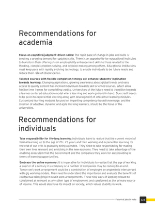 Recommendations for
academia
Focus on cognitive/judgment-driven skills: The rapid pace of change in jobs and skills is
creating a growing demand for updated skills. There is an opportunity for educational institutes
to transform their offerings from employability-enhancement skills to those related to the
thinking, complex problem solving, and decision making among others. Educational institutions
must keep pace with rapidly evolving technology, to enable individuals to be future ready and
reduce their rate of obsolescence.
Tailored courses with ﬂexible completion timings will enhance students’ inclination
towards learning: Changing aspirations, growing awareness about global trends and easy
access to quality content has inclined individuals towards skill oriented courses, which allow
ﬂexible time frames for completing credits. Universities of the future need to transition towards
a learner-centered education model where learning and work go hand in hand. Due credit needs
to be given to experiential learning along with development of interactive learning modules.
Customized learning modules focused on imparting competency-based knowledge, and the
creation of adaptive, dynamic and agile life-long learners, should be the focus of the
universities.
Recommendations for
individuals
Take responsibility for life-long learning: Individuals have to realize that the current model of
formal learning up to the age of 20 - 25 years and then working and experiential learning for
the rest of our lives is gradually being upended. They need to take responsibility for making
their own lives relevant and enriching in the new economy. They need to take advantage of the
enabling ecosystem that the Government and the companies they work for are providing in
terms of learning opportunities.
Embrace the online economy: It is imperative for individuals to realize that the age of working
a quarter of a century in a company or a number of companies may be coming to an end.
Tomorrow’s work arrangement could be a combination of employee arrangements interspersed
with gig working models. They need to understand the importance and evaluate the beneﬁts of
contractual labor/project based work arrangements. These new ways of working should be
considered as relevant as any other type of employment and considered as the primary source
of income. This would also have its impact on society, which values stability in work.
123Future of jobs in India
 