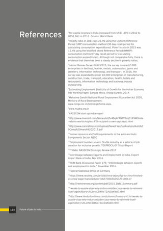 References
1
Per capita incomes in India increased from US$1,475 in 2012 to
US$1,861 in 2016 - Source: World Bank
2
Poverty ratio in 2011 was 21.9% using the Uniform Reference
Period (URP) consumption method (30-day recall period for
calculating consumption expenditures). Poverty ratio in 2015 was
12.4% using the Modiﬁed Mixed Reference Period (MMRP)
consumption method (7-day recall period for calculating
consumption expenditures). Although not comparable fully, there is
evidence that there has been a steady decline in poverty ratios.
3
Labour Bureau Survey Until 2015, the survey covered 2,000
enterprises in textiless, leather, metals, automobiles, gems and
jewellery, information technology, and transport. In 2016, the
survey was expanded to cover 10,000 enterprises in manufacturing,
construction, trade, transport, education, health, hotels and
restaurants, information technology and business process
outsourcing.
4
Estimating Employment Elasticity of Growth for the Indian Economy
RBI Working Paper, Sangita Misra, Anoop Suresh, 2014
5
Mahatma Gandhi National Rural Employment Guarantee Act 2005,
Ministry of Rural Development;
www.nrega.nic.in/netnrega/home.aspx.
6
www.mudra.org.in
7
NASSCOM start-up India report
8
http://www.livemint.com/Money/odjTv4DqAFAMfT0zqO1XSM/India
-retains-worlds-highest-FDI-recipient-crown-says-repo.html
9
http://www.careratings.com/upload/NewsFiles/SplAnalysis/Auto%2
0Comp%20march%202017.pdf
10
Human resource and Skill requirements in the auto and Auto
Components Sector, NSDC
11
Employment number source: Textile industry as a vehicle of job
creation for inclusive growth, TEXPROCIL-EY Study Report
12
IT Data: NASSCOM Strategic Review 2017
13
Interlinkage between Exports and Employment in India. Export
Import Bank of India, Nov 2016
14
EXIM Bank Occasional Paper 179, “Interlinkages between exports
and employment in India,” November 2016.
15
Federal Statistical Ofﬁce of Germany
16
https://www.reuters.com/article/china-labour/qa-is-china-ﬁnished-
as-a-low-wage-manufacturer-idUSTOE65G05320100617
17
http://reshorenow.org/content/pdf/2015_Data_Summary.pdf
18
tweaks-to-aussie-visas-why-india-s-middle-class-needs-to-reinvent-
itself-again/story-UIiLorMCSWKo72AcDaKkdO.html
19
http://www.hindustantimes.com/columns/trump-s-h1-b-tweaks-to-
aussie-visas-why-india-s-middle-class-needs-to-reinvent-itself-
again/story-UIiLorMCSWKo72AcDaKkdO.html
Future of jobs in India124
 
