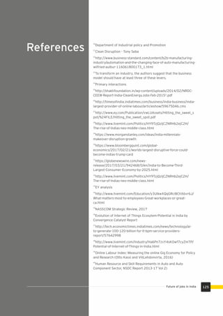 References
125Future of jobs in India
20
Department of Industrial policy and Promotion
21
Clean Disruption - Tony Seba
22
http://www.business-standard.com/content/b2b-manufacturing-
industry/automation-and-the-changing-face-of-auto-manufacturing-
wilfried-aulbur-116061800173_1.html
23
To transform an industry, the authors suggest that the business
model should have at least three of these levers.
24
Primary interactions
25
http://shaktifoundation.in/wp-content/uploads/2014/02/NRDC-
CEEW-Report-India-CleanEnergyJobs-Feb-2015¹.pdf
26
http://timesoﬁndia.indiatimes.com/business/india-business/india-
largest-provider-of-online-labour/articleshow/59675046.cms
27
http://www.ey.com/Publication/vwLUAssets/Hitting_the_sweet_s
pot/%24FILE/Hitting_the_sweet_spot.pdf
28
http://www.livemint.com/Politics/HY9TzjQzljCZNRHb2ejC2H/
The-rise-of-Indias-neo-middle-class.html
29
https://www.morganstanley.com/ideas/india-millennials-
makeover-disruption-growth
30
https://www.bloombergquint.com/global-
economics/2017/02/21/worlds-largest-disruptive-force-could-
become-indias-trump-card
31
https://globenewswire.com/news-
release/2017/03/21/942468/0/en/India-to-Become-Third-
Largest-Consumer-Economy-by-2025.html
32
http://www.livemint.com/Politics/HY9TzjQzljCZNRHb2ejC2H/
The-rise-of-Indias-neo-middle-class.html
33
EY analysis
34
http://www.livemint.com/Education/y3UlkwXQqGRcl8ChX6vr6J/
What-matters-most-to-employees-Great-workplaces-or-great-
ca.html
35
NASSCOM Strategic Review, 2017
36
Evolution of Internet of Things Ecosytem-Potential in India by
Convergence Catalyst Report
37
http://tech.economictimes.indiatimes.com/news/technology/ai-
to-generate-100-120-billion-for-it-bpm-service-providers-
report/57642998
38
http://www.livemint.com/Industry/Ha6Pn7zvY4sKOwf7cyZmTP/
Potential-of-Internet-of-Things-in-India.html
39
Online Labour Index: Measuring the online Gig Economy for Policy
and Research (Otto Kassi and ViliLehdonvirta, 2016)
40
Human Resource and Skill Requirements in Auto and Auto
Component Sector, NSDC Report 2013-17 Vol 2)
 