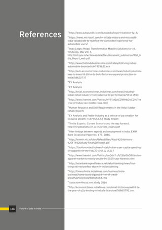 References
41
http://www.autopunditz.com/autopedia/export-statistics-fy17/
42
https://news.microsoft.com/en-in/tata-motors-and-microsoft-
india-collaborate-to-redeﬁne-the-connected-experience-for-
automobile-users/
43
India Leaps Ahead: Transformative Mobility Solutions for All,
NitiAayog, May 2017.
http://niti.gov.in/writereaddata/ﬁles/document_publication/RMI_In
dia_Report_web.pdf
44
http://www.thehindubusinessline.com/catalyst/driving-indias-
automobile-boom/article7429632.ece
45
http://auto.economictimes.indiatimes.com/news/industry/automa
kers-to-invest-8-10-bn-to-build-factories-expand-production-in-
india/58620737
46
EY Analysis
47
EY Analysis
48
http://retail.economictimes.indiatimes.com/news/industry/-
indian-retail-industry-from-potential-to-performance/59141590
49
http://www.livemint.com/Politics/HY9TzjQzljCZNRHb2ejC2H/The
-rise-of-Indias-neo-middle-class.html
50
Human Resource and Skill Requirements in the Retail Sector
(NSDC Report)
51
EY Analysis and Textile industry as a vehicle of job creation for
inclusive growth: TEXPROCIL-EY Study Report
52
Textile Exports: Current Scenario and the way forward.
http://niryatbandhu.iift.ac.in/article_yojana.pdf
53
Inter-linkage between exports and employment in India. EXIM
Bank Occasional Paper No. 179. 2016.
54
http://texmin.nic.in/sites/default/ﬁles/Wazir%20Advisors-
%20FTA%20study-Final%20Report.pdf
55
https://fashionunited.in/news/retail/indian-s-per-capita-spending-
on-apparels-on-the-rise/2017051215217
56
http://www.livemint.com/Politics/IaeQ6nTrzFzTj0aISb0lBI/Indian-
apparel-market-to-nearly-double-by-2025-says-Narendr.html
57
http://asianbankingandﬁnance.net/retail-banking/news/four-
things-stirred-perfect-storm-in-indian-banking
58
http://timesoﬁndia.indiatimes.com/business/india-
business/home-loans-biggest-driver-of-credit-
growth/articleshow/58466683.cms
59
Assocham-Rncos joint study 2016
60
http://economictimes.indiatimes.com/small-biz/money/will-it-be-
the-year-of-p2p-lending-in-india/articleshow/56865792.cms
Future of jobs in India126
 