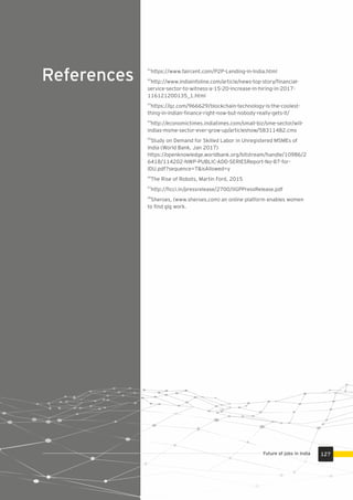 References
61
https://www.faircent.com/P2P-Lending-in-India.html
62
http://www.indiainfoline.com/article/news-top-story/ﬁnancial-
service-sector-to-witness-a-15-20-increase-in-hiring-in-2017-
116121200135_1.html
63
https://qz.com/966629/blockchain-technology-is-the-coolest-
thing-in-indian-ﬁnance-right-now-but-nobody-really-gets-it/
64
http://economictimes.indiatimes.com/small-biz/sme-sector/will-
indias-msme-sector-ever-grow-up/articleshow/58311482.cms
65
Study on Demand for Skilled Labor in Unregistered MSMEs of
India (World Bank, Jan 2017)
https://openknowledge.worldbank.org/bitstream/handle/10986/2
6418/114202-NWP-PUBLIC-ADD-SERIESReport-No-87-for-
IDU.pdf?sequence=7&isAllowed=y
66
The Rise of Robots, Martin Ford, 2015
67
http://ﬁcci.in/pressrelease/2700/IIGPPressRelease.pdf
68
Sheroes, (www.sheroes.com) an online platform enables women
to ﬁnd gig work.
127Future of jobs in India
 
