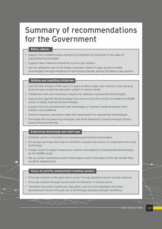 Summary of recommendations
for the Government
13Future of jobs in India
Policy reform
• Support the competitiveness enhancing initiatives of corporates in the wake of
exponential technologies
• Support labor-intensive industries to drive job creation
• Use the attractive size of the Indian consumer market to gain access to latest
technologies through insistence of technology transfer during FDI deals in key sectors
Skilling and reskilling initiatives
• Use the time window of the next 2-3 years to effect large scale reforms in the general,
technical and vocational education system in mission mode
• Collaborate with and incentivize industry for skilling in exponential technologies
• Expand and upgrade the technology tool rooms across the country to enable the MSME
sector to adopt exponential technologies
• Create a fund to promote joint new technology or business model proposals from
industry and academia
• Perform economy and sector wide skills assessment for exponential technologies
• Formulate life-long learning strategies and drive behavioral change amongst citizens
toward life-long learning
Embracing technology and start-ups
• Establish centers of excellence in emerging exponential technologies
• Encourage start-ups that help to transform unorganized sectors to organized ones using
technology
• Create a fund to support awareness creation and adoption of exponential technologies
by the MSME sector
• Set-up career counseling centers that enable youth to be aware of the job market they
would be stepping into
Focus on priority employment-creating sectors
• Drive job creation in the agriculture sector through doubling farmer income schemes
• Drive job creation through Government investments in infrastructure
• Transform the public healthcare, education, tourism and hospitality and other
development sectors through use of technology-assisted outreach workforce
 