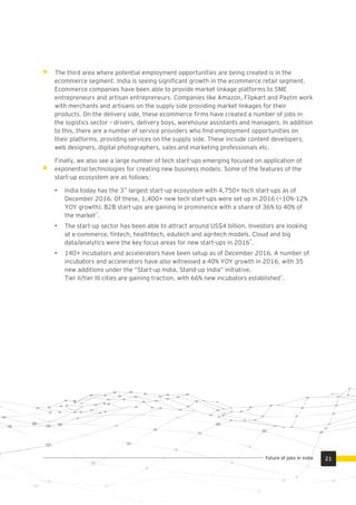 The third area where potential employment opportunities are being created is in the
ecommerce segment. India is seeing signiﬁcant growth in the ecommerce retail segment.
Ecommerce companies have been able to provide market linkage platforms to SME
entrepreneurs and artisan entrepreneurs. Companies like Amazon, Flipkart and Paytm work
with merchants and artisans on the supply side providing market linkages for their
products. On the delivery side, these ecommerce ﬁrms have created a number of jobs in
the logistics sector – drivers, delivery boys, warehouse assistants and managers. In addition
to this, there are a number of service providers who ﬁnd employment opportunities on
their platforms, providing services on the supply side. These include content developers,
web designers, digital photographers, sales and marketing professionals etc.
Finally, we also see a large number of tech start-ups emerging focused on application of
exponential technologies for creating new business models. Some of the features of the
start-up ecosystem are as follows:
rd
• India today has the 3 largest start-up ecosystem with 4,750+ tech start-ups as of
December 2016. Of these, 1,400+ new tech start-ups were set up in 2016 (~10%-12%
YOY growth). B2B start-ups are gaining in prominence with a share of 36% to 40% of
7
the market .
• The start-up sector has been able to attract around US$4 billion. Investors are looking
at e-commerce, ﬁntech, healthtech, edutech and agritech models. Cloud and big
7
data/analytics were the key focus areas for new start-ups in 2016 .
• 140+ incubators and accelerators have been setup as of December 2016. A number of
incubators and accelerators have also witnessed a 40% YOY growth in 2016, with 35
new additions under the “Start-up India, Stand-up India” initiative.
7
Tier II/tier III cities are gaining traction, with 66% new incubators established .
21Future of jobs in India
 