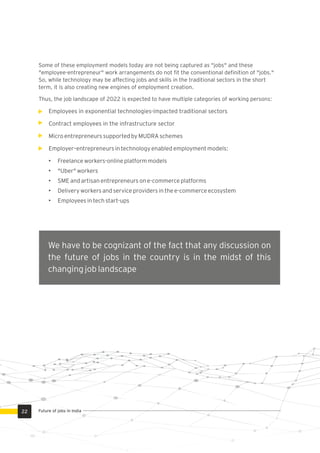 Some of these employment models today are not being captured as "jobs" and these
"employee-entrepreneur" work arrangements do not ﬁt the conventional deﬁnition of "jobs."
So, while technology may be affecting jobs and skills in the traditional sectors in the short
term, it is also creating new engines of employment creation.
Thus, the job landscape of 2022 is expected to have multiple categories of working persons:
Employees in exponential technologies-impacted traditional sectors
Contract employees in the infrastructure sector
Micro entrepreneurs supported by MUDRA schemes
Employer–entrepreneurs in technology enabled employment models:
• Freelance workers-online platform models
• "Uber" workers
• SME and artisan entrepreneurs on e-commerce platforms
• Delivery workers and service providers in the e-commerce ecosystem
• Employees in tech start-ups
We have to be cognizant of the fact that any discussion on
the future of jobs in the country is in the midst of this
changing job landscape
22 Future of jobs in India
 