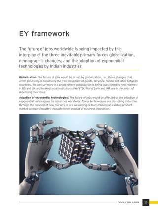 The future of jobs worldwide is being impacted by the
interplay of the three inevitable primary forces globalization,
demographic changes, and the adoption of exponential
technologies by Indian industries
Globalization: The future of jobs would be driven by globalization, i.e., those changes that
affect positively or negatively the free movement of goods, services, capital and labor between
countries. We are currently in a phase where globalization is being questioned by new regimes
in US and UK and International institutions like WTO, World Bank and IMF are in the midst of
redeﬁning their roles.
Adoption of exponential technologies: The future of jobs would be affected by the adoption of
exponential technologies by industries worldwide. These technologies are disrupting industries
through the creation of new markets or are weakening or transforming an existing product
market category/industry through either product or business innovation.
EY framework
23Future of jobs in India
 