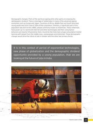Demographic changes: Parts of the world are ageing while other parts are enjoying the
demographic dividend. There is shortage of skilled labor in many of the advanced ageing
economies such as Europe and Japan. Countries of Africa, Middle East and South Asia have
young adults who form close to 30% of their population. Similarly, a signiﬁcant part of this
population was born in the 1980s, people commonly known as millennials. These millennials
have grown up in a world with Internet and other technologies and their consumption
behaviors are heavily inﬂuenced by them. Countries like India have a huge consumption market
teeming with people from the middle-class, young people and millennials. These demographic
changes would drive the future of jobs in tandem with the other two primary forces.
It is in this context of period of exponential technologies,
new phase of globalization and the demographic dividend
opportunity provided by a young population, that we are
looking at the future of jobs in India
25Future of jobs in India
 