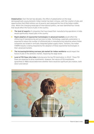 Globalization: Over the last two decades, the effect of globalization on the large
demographically young domestic Indian market has been virtuous, with the creation of jobs and
opportunities that lifted millions out of poverty and catalyzed the rise of the Indian middle-
class. Within the changing landscape of international politics, we have identiﬁed four trends
that would affect the future of jobs in the country.
The level of exports of companies that have based their manufacturing operations in India
would signiﬁcantly impact jobs in the country
Rapid adoption of exponential technologies in advanced markets would affect the
offshoring of manufacturing and services to India. Technology, especially automation, is
expected to reduce the number of offshored jobs in manufacturing industries where Indian
companies are locked in vertically integrated global supply chains. Similarly, the Indian
IT/BPM industry is being impacted by the adoption of these exponential technologies in
their advanced markets
The increasing/shrinking overseas job market for Indian workforce would impact the
future of jobs in the domestic market, impacting the wage levels
8
Level of FDI ﬂows into India: India became the top FDI destination in 2016 . These FDI
ﬂows are expected to drive investments. However, the nature of FDI investments
(greenﬁeld or M&A) would determine whether there would be signiﬁcant job creation, both
direct and indirect
27Future of jobs in India
 