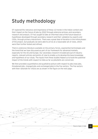 EY explored the relevance and importance of these 12 trends in the Indian context and
their impact on the future of jobs by 2022 through extensive primary and secondary
research and analysis. EY has sought to take an informed view of the future based on
hypotheses developed through secondary research and their validation by experts and
CXOs, through primary interactions. There was a great deal of iteration in the initial phases
of the project, but gradually we were able to arrive at a reasonable set of views, which
were then further tested and reﬁned.
There is extensive literature available on the primary forces, exponential technologies and
the trend that we have discussed as part of our framework for advanced markets,
especially for the US and Europe. Our secondary research included perusal of industry
reports, relevant articles and points of view to enable us to develop the base knowledge
and hypothesis of our study. The inputs from these studies helped us to build the potential
impact of the trends with respect to India as far as jobs/skills are concerned.
We then provided a quantitative and qualitative picture with respect to jobs (new jobs,
threatened jobs, changed jobs and unchanged jobs) in the ﬁve sectors. The ﬁve sectors
with their rationale for choice are as shown in the ﬁgure on the next page:
Study methodology
29Future of jobs in India
 