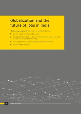 Globalization and the
future of jobs in India
The four key megatrends that are driven by globalization are:
Level of exports of India based companies
Rapid adoption of Industry 4.0 exponential technologies in the advanced
markets and its impact on offshoring
Increasing/shrinking overseas job market for Indian workforce
Level of FDI ﬂow into India
34 Future of jobs in India
 
