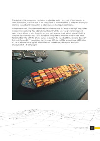 The decline in the employment coefﬁcient in other key sectors is a result of improvement in
labor productivity, due to change in the composition of exports in favor of more skill and capital
intensive products and introduction of labor-saving technology in each sector.
Viewed in this light, the Government’s Make in India initiative is a move in the right direction to
increase manufacturing. As a labor-abundant country, India can reap greater employment
gains by specializing in labor-intensive sectors, such as apparel and leather, where it holds a
comparative advantage. India could more proactively seek to negotiate bilateral Free Trade
Agreements (FTAs) with the UK and Europe to support the exports of these sectors. Based on
Economic Survey 2017 calculations for increased GDP due to FTAs, an additional US$3 billion
in GDP is possible in the apparel and leather and footwear sectors with an additional
employment of 1.5 lakh people.
37Future of jobs in India
 