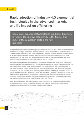 The adoption of exponential technologies by companies in the US and Europe in product design
and manufacturing is expected to improve the productivity and contribute to what is called as
“renaissance of manufacturing”. The rising western activism to revive manufacturing is coming
at a time when the average wages in traditional manufacturing offshoring locations have
15
soared 15%-20% per year. This will mean closing the gap of the cost advantage that those
manufacturing offshoring locations had over the USA or Europe.
Recent studies by Federal Statistical Ofﬁce of Germany indicate that adoption of exponential
16
technologies will improve productivity to the tune of 15% to 20% on the conversion costs. This
increased productivity is expected to offset the cost disadvantages that companies face in
Germany compared to low-cost destinations in the next ﬁve years. The ‘Reshoring Initiative’
resulted in 124,852 jobs and 818 companies being reshored back to the US during 2010-15.
17 17
Of the reshored jobs, 60% were from China and 55% were from India . Around 2015 jobs and
24 companies were reshored from India in the same period. Eight industries are expected to
reach the tipping point, wherein it becomes more competitive under total cost of ownership
calculations to manufacture in the USA rather than, say, China.
India with its abundant and low cost labor, would continue to be a favorable manufacturing
offshoring hub for the next 2-3 years. However, this may get affected by the increasing
adoption of exponential technologies in the developed markets.
Rapid adoption of Industry 4.0 exponential
technologies in the advanced markets
and its impact on offshoring
Trend 2
Adoption of exponential technologies in advanced markets
is expected to improve productivity to the tune of 15%-
15
20% of the conversion costs in the next
ﬁve years
38 Future of jobs in India
 