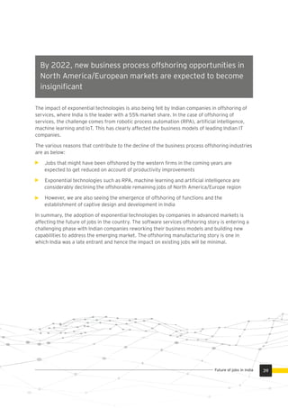 By 2022, new business process offshoring opportunities in
North America/European markets are expected to become
insigniﬁcant
The impact of exponential technologies is also being felt by Indian companies in offshoring of
services, where India is the leader with a 55% market share. In the case of offshoring of
services, the challenge comes from robotic process automation (RPA), artiﬁcial intelligence,
machine learning and IoT. This has clearly affected the business models of leading Indian IT
companies.
The various reasons that contribute to the decline of the business process offshoring industries
are as below:
Jobs that might have been offshored by the western ﬁrms in the coming years are
expected to get reduced on account of productivity improvements
Exponential technologies such as RPA, machine learning and artiﬁcial intelligence are
considerably declining the offshorable remaining jobs of North America/Europe region
However, we are also seeing the emergence of offshoring of functions and the
establishment of captive design and development in India
In summary, the adoption of exponential technologies by companies in advanced markets is
affecting the future of jobs in the country. The software services offshoring story is entering a
challenging phase with Indian companies reworking their business models and building new
capabilities to address the emerging market. The offshoring manufacturing story is one in
which India was a late entrant and hence the impact on existing jobs will be minimal.
39Future of jobs in India
 